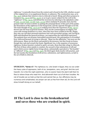 righteous," is naturally drawn from the context and is found in the LXX, whether as part
of the original text, or as supplement thereto, is unknown. The construction may, as in
Psa_34:6, indicate that whoever cries to Jehovah is heard. Hitzig and others propose to
transpose Psa_34:15 and Psa_34:16, so as to get a nearer subject for the verb in the
"righteous" of Psa_34:15, and defend the inversion by referring to the alphabetic order
in Lam_2:1-22; Lam_3:1-66; Lam_4:1-22 where similarly Pe precedes Ayin; but the
present order of verses is better as putting the principal theme of this part of the psalm-
the blessedness of the righteous-in the foreground, and the opposite thought as its foil.
The main thought of Psa_34:17-20 is nothing more than the experience of Psa_34:4-7
thrown into the form of general maxims. They are the commonplaces of religion, but
come with strange freshness to a man, when they have been verified in his life. Happy
they who can cast their personal experience into such proverbial sayings, and, having by
faith individualised the general promises, can regeneralise the individual experience!
The psalmist does not promise untroubled outward good. His anticipation is of troubled
lives. delivered because of crying to Jehovah. "Many are the afflictions," but more are the
deliverances. Many are the blows and painful is the pressure, but they break no bones,
though they rack and wrench the frame. Significant, too, is the sequence of synonyms-
righteous, broken-hearted, crushed in spirit, servants, them that take refuge in Jehovah.
The first of these refers mainly to conduct, the second to that submission of will and
spirit which sorrow rightly borne brings about, substantially equivalent to "the humble"
or "afflicted" of Psa_34:2 and Psa_34:6, the third again deals mostly with practice, and
the last touches the foundation of all service, submission, and righteousness, as laid in
the act of faith in Jehovah.
SPURGEO , “Verse 17. The righteous cry. Like Israel in Egypt, they cry out under
the heavy yoke of oppression, both of sin, temptation, care, and grief. And the Lord
heareth; he is like the night watchman, who no sooner hears the alarm bell than he
flies to relieve those who need him. And delivereth them out of all their troubles. No
net of trouble can so hold us that the Lord cannot free us. Our afflictions may be
numerous and complicated, but prayer can set us free from them all, for the Lord will
show himself strong on our behalf.
18 The Lord is close to the brokenhearted
and saves those who are crushed in spirit.
 