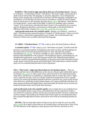 BAR ES, “The Lord is nigh unto them that are of a broken heart - Margin,
as in Hebrew: “to the broken of heart.” The phrase, “the Lord is nigh,” means that he is
ready to hear and to help. The language is, of course, figurative. As an Omnipresent
Being, God is equally near to all persons at all times; but the language is adapted to our
conceptions, as we feel that one who is near us can help us, or that one who is distant
from us cannot give us aid. Compare the notes at Psa_22:11. The phrase, “them that are
of a broken heart,” occurs often in the Bible. It refers to a condition when a burden
“seems” to be on the heart, and when the heart “seems” to be crushed by sin or sorrow;
and it is designed to describe a consciousness of deep guilt, or the heaviest kind of
affliction and trouble. Compare Psa_51:17; Isa_57:15; Isa_61:1; Isa_66:2.
And sayeth such as be of a contrite spirit - Margin, as in Hebrew: “contrite of
spirit.” The phrase here means the spirit as “crushed” or “broken down;” that is, as in the
other phrase, a spirit that is oppressed by sin or trouble. The world abounds with
instances of those who can fully understand this language.
CLARKE, “A broken heart - ‫לב‬ ‫נשברי‬ nishberey Web, the heart broken to shivers.
A contrite spirit - ‫רוח‬ ‫דכאי‬ dakkeey ruach, “the beaten-out spirit.” In both words the
hammer is necessarily implied; in breaking to pieces the ore first, and then plating out
the metal when it has been separated from the ore. This will call to the reader’s
remembrance Jer_23:29 : “Is not my word like as a fire, saith the Lord? And like a
hammer that breaketh the rock in pieces?” The breaking to shivers, and beating out, are
metaphorical expressions: so are the hammer and the rock. What the large hammer
struck on a rock by a powerful hand would do, so does the word of the Lord when struck
on the sinner’s heart by the power of the Holy Spirit. The broken heart, and the contrite
spirit, are two essential characteristics of true repentance.
GILL, “The Lord is nigh unto them that are of a broken heart,.... Who are
pressed and bore down with afflictions, by the sorrow of heart under which their spirits
are broken, Pro_15:13; or with a sense of sin, and sorrow for it, for which their hearts
smite them, and they are wounded by it, and broken with it: to these the Lord is "nigh";
not in a general way only, as he is to all men, being God omnipresent, but in a special
manner; he comes and manifests himself to them in a gracious way, pours in the oil and
wine of his love, and binds up their broken hearts; yea, comes and dwells with them: he
does not pass by them and neglect them, much less make the breach worse; he does not
break the bruised reeds, but he heals their breaches;
and saveth such as be of a contrite spirit; not in a legal, but in an evangelical way;
who are humbled under a sense of sin, and melted down in true repentance, under a
view of the love and grace of God; and are poor and mean in their own eyes: to these the
Lord has respect; the sacrifices of a broken and contrite spirit are not despised by him,
but accepted through faith in Christ; and such he saves with an everlasting salvation in
him.
HE RY, “He not only takes notice of what we say, but is ready for us to our relief
(Psa_34:18): He is nigh to those that are of a broken heart, and saves them. Note, First,
It is the character of the righteous, whose prayers God will hear, that they are of a
 