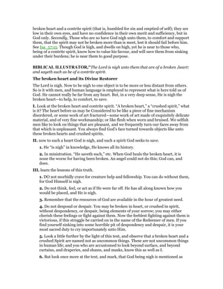 broken heart and a contrite spirit (that is, humbled for sin and emptied of self); they are
low in their own eyes, and have no confidence in their own merit and sufficiency, but in
God only. Secondly, Those who are so have God nigh unto them, to comfort and support
them, that the spirit may not be broken more than is meet, lest it should fail before him.
See Isa_57:15. Though God is high, and dwells on high, yet he is near to those who,
being of a contrite spirit, know how to value his favour, and will save them from sinking
under their burdens; he is near them to good purpose.
BIBLICAL ILLUSTRATOR,"The Lord is nigh unto them that are of a broken ,heart:
and sayeth such as be of a contrite spirit.
The broken heart and its Divine Restorer
The Lord is nigh. Now to be nigh to one object is to be more or less distant from others.
So is it with men, and human language is employed to represent what is here told us of
God. He cannot really be far from any heart. But, in a very deep sense, He is nigh the
broken heart—to help, to comfort, to save.
I. Look at the broken heart and contrite spirit. “A broken heart,” a “crushed spirit,” what
is it? The heart before us may be Considered to be like a piece of fine mechanism
disordered, or some work of art fractured—some work of art made of exquisitely delicate
material, and of very fine workmanship; or like flesh when worn and bruised. We selfish
men like to look on things that are pleasant, and we frequently turn our faces away from
that which is unpleasant. You always find God’s face turned towards objects like unto
these broken hearts and crushed spirits.
II. now to such a heart God is nigh, and such a spirit God seeks to save.
1. He “is nigh” in knowledge, He knows all its history.
2. In ministration. “He saveth such,” etc. When God heals the broken heart, it is
none the worse for having been broken. An angel could not do this; God can, and
does.
III. learn the lessons of this truth.
1. DO not morbidly crave for creature help and fellowship. You can do without them,
for God Himself is nigh.
2. Do not think, feel, or act as if He were far off. He has all along known how you
would be placed, and He is nigh.
3. Remember that the resources of God are available in the hour of greatest need.
4. Do not despond or despair. You may be broken in heart, or crushed in spirit,
without despondency, or despair, being elements of your sorrow; you may either
cherish these feelings or fight against them. Now the feeblest fighting against them is
victorious, if this struggle be carried on in the name of the Redeemer of men. If you
find yourself sinking into some horrible pit of despondency and despair, it is your
most sacred duty to cry importunately unto Him.
5. Look a little further by the light of this text, and observe that a broken heart and a
crushed Spirit are named not as uncommon things. These are not uncommon things
in human life; and you who are accustomed to look beyond surface, and beyond
curtains, and draperies, and shams, and masks, know this as well as I.
6. But look once more at the text, and mark, that God being nigh is mentioned as
 
