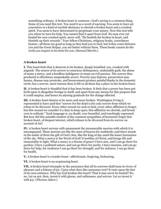 something ordinary. A broken heart is common—God’s saving is a common thing.
Some of you need this text. You need it as a word of warning. You seem to have set
yourselves in a kind of morbid obstinacy to cherish a broken heart and a crushed
spirit. You seem to have determined to perpetuate your misery. Now this text tells
you where to turn for help. You cannot find it apart from God. No man ever yet
healed his own crushed spirit, never will. “He healeth the broken in heart, and
bindeth up their wounds.” Your fellow-Christians, religious books, consolatory
hymns—all these are good so long as they lead you to God, but if they come between
you and the Great Helper, you are better without them. These books cannot do the
work you require to be done for you. (Samuel Martin.)
A broken heart
I. This heart feels that it deserves to be broken, deeply humbled, yea, crushed with
anguish. The source of its sorrow is conscious delinquency, undeniable guilt, the abuse
of many a mercy, and a heedless indulgence in many an evil passion. The sorrow thus
produced is oftentimes unspeakably severe. Poverty may depress, persecution may
harass, disease may prostrate, and bereavement produce painful blanks in the domestic
circle; but a sorrow, more intense than is felt in all these has a place in the broken heart.
II. A broken heart is thankful that it has been broken. It feels that a power has been put
forth upon it altogether foreign to itself, and apart from any means for this purpose that
it could employ; and hence its adoring gratitude for the change effected.
III. A broken heart desires to be more and more broken. Washington Irving is
represented to have said that “sorrow for the dead is the only sorrow from which we
refuse to be divorced. Every other wound we seek to heal, every other affliction to forget;
but this wound we consider it a duty to keep open; this affliction we cherish, and brood
over in solitude.” Such language is, no doubt, very beautiful, and touchingly expressed.
But how did this amiable student of the common sympathies of humanity forget that
broken heart, of deepest interest, which refuses to be divorced from its sorrow on
account of sin?
IV. A broken heart surveys with amazement the innumerable mercies with which it is
encompassed. These mercies are like the stars of heaven for multitude; and there stands
in the midst of them the gift of God’s Son, like the king of day amid the lesser luminaries
of the sky. What a mercy is the Word of God! It testifies of Christ, and brings life and
immortality to light. What a mercy is a throne of grace! I have sins, and I can go there for
pardon; I have a polluted nature, and can go there for purity; I have enemies, and can go
there for help; for weakness I can go there for strength; and for sickness, I can go there
for health.
V. A broken heart is a tender heart—affectionate, forgiving, forbearing.
VI. A broken heart is an acquiescing heart.
VII. A broken heart triumphs in the assurance that all its sorrows shall issue in rivers of
pleasure and a fulness of joy. Upon what does this assurance rest? It rests upon the fact
of its own existence. Why has God broken this heart? That it may never be healed? No,
no. Let us not, then, invest it with gloom, and sullenness, and sorrow. Let us invest it
with joy. (Thomas Adam.)
 
