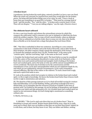 A broken heart
A gentleman, having broken his watch glass, entered a jeweller’s to have a new one fixed.
When the watch was returned, he inquired how much they would allow for the broken
pieces. On being told that broken things were of no value, he said, “I have a book at
home that says something is no good till it is broken.” “That must be a strange kind of
book,” said the jeweller. “Yes,” said the other, “‘A broken and a contrite heart, O God,
Thou wilt not despise.’” “I see you are talking religion,” was the reply. (Newton Jones.)
The obdurate heart softened
Go into a cast-iron foundry and witness the extraordinary process by which fire
conquers the solid metal, until it consents to be cast or stamped or rolled into the form
which the artificer requires. This is a type of God’s moral foundry, when an obdurate
heart is first so softened as to feel the truth, then to weep over sin, then to be ductile,
then so flexible as to be formed into a shape that pleases the Lord Jesus Christ.
SBC, "One idea is embodied in these two sentences. According to a very common
construction in the book of Psalms and in the book of Proverbs, and in other books of
Holy Scripture, the latter sentence simply repeats the declaration of the former, in order
to increase the emphasis and the force, for the "broken heart" is the same as the
"contrite spirit," and the Lord being "nigh" is the same as the Lord "saveth."
I. Consider the broken heart and contrite spirit. The heart before us may be considered
to be like a piece of fine mechanism disordered or some work of art fractured, or like
flesh when worn and wasted and bruised and mangled. God is looking at the broken
heart and crushed spirit, and as He looks at it He sees all the natural susceptibilities of
sorrow awakened. The heart may be broken (1) by the consciousness and the
remembrance of sin; (2) by fears and perplexities which are not explained simply by sin,
and which are not explained by external circumstances; (3) by some tremendous
outward affliction, like that of the widow or the widower. To such a heart God is nigh,
and such a spirit God seeks to save.
II. Look at the position which God occupies in relation to the broken heart and crushed
spirit. (1) He is nigh in knowledge. He knows the broken heart better than it knows itself.
(2) He is nigh in ministration and salvation.
III. The doctrine of this passage instructs us (1) to check all morbid craving for creature
help and fellowship; (2) to avoid thinking, feeling, and acting as though God were a
distant help; (3) to remember that the resources of God are available in the hour of
greatest need. (4) Guided by this passage, do not let feelings of despondency and despair
creep into your spirit and take possession of it. (5) A broken heart and crushed spirit are
named as not uncommon things. (6) God’s being nigh is mentioned as something
ordinary also.
S. Martin, Sermons, p. 35.
E-SWORD, "“The Lord is nigh unto them that are of a broken heart.” Near in
friendship to accept and console. Broken hearts think God far away, when he is really
most near to them; their eyes are holden so that they see not their best friend. Indeed, he
is with them, and in them, but they know it not. They run hither and thither, seeking
 