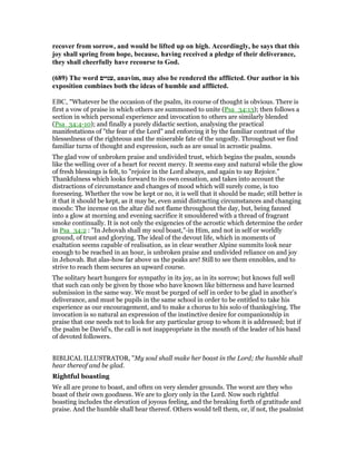 recover from sorrow, and would be lifted up on high. Accordingly, he says that this
joy shall spring from hope, because, having received a pledge of their deliverance,
they shall cheerfully have recourse to God.
(689) The word ‫,ענוים‬ anavim, may also be rendered the afflicted. Our author in his
exposition combines both the ideas of humble and afflicted.
EBC, "Whatever be the occasion of the psalm, its course of thought is obvious. There is
first a vow of praise in which others are summoned to unite (Psa_34:13); then follows a
section in which personal experience and invocation to others are similarly blended
(Psa_34:4-10); and finally a purely didactic section, analysing the practical
manifestations of "the fear of the Lord" and enforcing it by the familiar contrast of the
blessedness of the righteous and the miserable fate of the ungodly. Throughout we find
familiar turns of thought and expression, such as are usual in acrostic psalms.
The glad vow of unbroken praise and undivided trust, which begins the psalm, sounds
like the welling over of a heart for recent mercy. It seems easy and natural while the glow
of fresh blessings is felt, to "rejoice in the Lord always, and again to say Rejoice."
Thankfulness which looks forward to its own cessation, and takes into account the
distractions of circumstance and changes of mood which will surely come, is too
foreseeing. Whether the vow be kept or no, it is well that it should be made; still better is
it that it should be kept, as it may be, even amid distracting circumstances and changing
moods: The incense on the altar did not flame throughout the day, but, being fanned
into a glow at morning and evening sacrifice it smouldered with a thread of fragrant
smoke continually. It is not only the exigencies of the acrostic which determine the order
in Psa_34:2 : "In Jehovah shall my soul boast,"-in Him, and not in self or worldly
ground, of trust and glorying. The ideal of the devout life, which in moments of
exaltation seems capable of realisation, as in clear weather Alpine summits look near
enough to be reached in an hour, is unbroken praise and undivided reliance on and joy
in Jehovah. But alas-how far above us the peaks are! Still to see them ennobles, and to
strive to reach them secures an upward course.
The solitary heart hungers for sympathy in its joy, as in its sorrow; but knows full well
that such can only be given by those who have known like bitterness and have learned
submission in the same way. We must be purged of self in order to be glad in another’s
deliverance, and must be pupils in the same school in order to be entitled to take his
experience as our encouragement, and to make a chorus to his solo of thanksgiving. The
invocation is so natural an expression of the instinctive desire for companionship in
praise that one needs not to look for any particular group to whom it is addressed; but if
the psalm be David’s, the call is not inappropriate in the mouth of the leader of his band
of devoted followers.
BIBLICAL ILLUSTRATOR, "My soul shall make her boast in the Lord; the humble shall
hear thereof and be glad.
Rightful boasting
We all are prone to boast, and often on very slender grounds. The worst are they who
boast of their own goodness. We are to glory only in the Lord. Now such rightful
boasting includes the elevation of joyous feeling, and the breaking forth of gratitude and
praise. And the humble shall hear thereof. Others would tell them, or, if not, the psalmist
 
