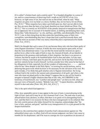 [It is called “a broken heart, and a contrite spirit.” It is founded altogether in a sense of
sin, and in a consciousness of deserving God’s wrath on ACCOUNT of sin. It is,
however, no light sense of sin, but such an one as David had, when he said, “Mine
iniquities are gone over my head: as a heavy burthen, they are too heavy for me [Note:
Psa_38:4.]:” “Mine iniquities have taken such hold upon me, that I am not able to look
up: they are more than the hairs of my head; therefore my heart faileth me [Note: Psa_
40:12.].” Nor is it merely on ACCOUNT of the penalty annexed to transgression that they
are so oppressed, but on account of its hateful nature, as defiling and debasing their souls.
Hence they “lothe themselves,” as vile, and base, and filthy, and abominable [Note: Eze_
36:31.]: yea, to their dying hour do they retain this humiliating sense of their own
corruptions, notwithstanding they have a hope that God is pacified towards them; and
even the more on account of that very mercy which they have experienced at his hands
[Note: Eze_16:63.].
Shall it be thought that such a sense of sin can become those only who have been guilty of
some flagrant enormities? I answer, It befits the most moral person upon earth, no less
than the most abandoned sinner. I say not that the moral and the immoral are upon a
perfect level, either in the sight of God or man; for, beyond all doubt, all are hateful in
proportion to the greatness and multitude of their iniquities: but there is no person so
virtuous, but that he needs to be humbled before God in dust and ashes. Let any man,
however virtuous, look back upon his past life, and see how far he has been from God,
and how entirely he has lived to himself. Let him consider how little sense he has had of
his obligations to God, especially for all the wonders of redeeming love — — — and how
often he has “done despite to the Holy Spirit,” in resisting his sacred motions, and in
deferring that great work which he knew to be necessary for the salvation of his soul. We
quite mistake, if we think that guilt attaches only to flagrant immoralities: the living
without God in the world is the summit and consummation of all guilt: and where is the
man who must not plead guilty to that charge? I suppose that no one will be found to
arrogate to himself a higher character than that of Job, who, ACCORDING to the
testimony of God himself, was “a perfect and upright man:” yet did even Job, when led
into just views of himself, exclaim, “Behold, I am vile!” “I repent therefore, and abhor
myself in dust and ashes [Note: Job_40:4; Job_42:6.].”]
This is the spirit which God approves—
[This, how unamiable soever it may appear in the eyes of men, is most pleasing in the
sight of God. And well it may be so: for it honours God’s Law. The man who is not thus
abased before God, declares, in effect, that there is no great evil in disregarding God’s
Law, and that there is no occasion for those who have transgressed it to be ashamed. But
the truly contrite person who lothes himself for his iniquities, acknowledges that “the
Law is holy, and just, and good,” and that every transgression of it is a just ground for the
deepest humiliation.
Moreover, the contrition here spoken of justifies God’s denunciations against sin. The
unhumbled sinner says, in effect, God will not execute judgment: nor have I any cause to
tremble for his displeasure: and if he were to consign me over to perdition on account of
 