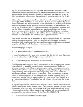 my sins, he would be unmerciful and unjust. On the contrary, the man whose heart is
broken bears a very different testimony. He acknowledges that he deserves God’s wrath
and indignation; and that, whatever sentence the Judge shall pass upon him, he will be
fully justified as not inflicting more than his iniquities have deserved [Note: Psa_51:4.].
Above all, the contrite person manifests a state of mind duly prepared for the reception of
the Gospel. “What shall I do to be saved [Note: Act_16:30.]?” is his cry from day to day:
and, when he finds that the Gospel makes known to him a Saviour, O! how gladly does he
embrace the proffered mercy! how thankfully does he renounce all hope in himself, and
put on him the unspotted robe of Christ’s righteousness! The unhumbled sinner can hear
the glad tidings of salvation without feeling any deep interest in them: but the truly
contrite person regards the Saviour, as the man who had accidentally slain a neighbour
regarded the city of refuge: he knows that in Christ alone he can find safety; and he has
no rest in his soul till he has fled for refuge to the hope set before him.
Thus, whilst the person that is “whole feels no need of the physician, the sick” and dying
patient commits himself entirely to his care, and thankfully follows the regimen he
prescribes. Well, therefore, may God approve of him, since he, and he alone, appreciates
aright the gift of God’s only dear Son to be the Saviour of the world.]
But it will be proper to inquire,
II. In what way he will testify his approbation of it—
A person bowed down with a sense of sin is ready to fear that God will never shew mercy
to one so undeserving of it. But God promises, in our text, that,
1. “He will be nigh unto them that are of a broken heart”—
[God, being everywhere present, may be supposed to be as near to one person as another.
And so he is, if we regard his essence. But there are manifestations of the Divine
presence, which the world at large have no conception of, but which are experienced by
all who follow after God in the exercise of prayer and faith. The Apostle spoke not in his
own person only, but in the person of believers generally, when he said, “Truly our
fellowship is with the Father, and with his Son Jesus Christ.” We are taught to expect,
that if we “draw nigh to God, he will draw nigh to us:” he will “lift up the light of his
countenance upon us:” he will “shed abroad his love in our hearts:” he will enable us to
cry with holy confidence, “Abba, Father;” and will “witness with our spirits that we are
his.”
Is any one disposed to ask, “How can these things be?” “How u it that God will manifest
himself to his people, and not unto the world?” This is the very question which one of the
Apostles put to our Lord; who, in reply, CONFIRMED the truth he had asserted; saying,
“If any man love me, ho will keep my words: and my Father will love him; and we will
come unto him, and make our abode with him [Note: Joh_14:21-23.].”]
2. “He will save those that be of a contrite spirit”—
 