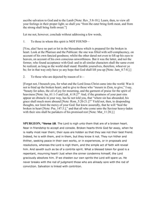 ascribe salvation to God and to the Lamb [Note: Rev_5:8-10.]. Learn, then, to view all
your feelings in their proper light; so shall you “from the eater bring forth meat, and from
the strong shall bring forth sweet.”]
Let me not, however, conclude without addressing a few words,
1. To those in whom this spirit is NOT FOUND—
[You, alas! have no part or lot in the blessedness which is prepared for the broken in
heart. Look at the Pharisee and the Publican: the one was filled with self-complacency, on
account of his own fancied goodness; whilst the other dared not even to lift up his eyes to
heaven, on account of his own conscious unworthiness. But it was the latter, and not the
former, who found acceptance with God: and in all similar characters shall the same event
be realized, as long as the world shall stand. Humble yourselves, therefore, whoever ye
be; for in that way only have ye any hope that God shall lift you up [Note: Jam_4:7-8.].]
2. To those who are dejected by reason of it—
[Forget not, I beseech you, for what end the Lord Jesus Christ came into the world: Was it
not to bind up the broken heart; and to give to those who “mourn in Zion, to give,” I say,
“beauty for ashes, the oil of joy for mourning, and the garment of praise for the spirit of
heaviness [Note: Isa_61:1-3 and Luk_4:18.]?” And, if the greatness of your past sins
appear an obstacle in your way, has he not told you, that “where sin has abounded, his
grace shall much more abound [Note: Rom_5:20-21.]?” Yield not, then, to desponding
thoughts, nor limit the mercy of your God: but know assuredly, that he will “heal the
broken in heart [Note: Psa_147:3.],” and that all who come unto the Saviour heavy-laden
with their sins shall be partakers of his promised rest [Note: Mat_11:28.].]
SPURGEO , “Verse 18. The Lord is nigh unto them that are of a broken heart.
Near in friendship to accept and console. Broken hearts think God far away, when he
is really most near them; their eyes are holden so that they see not their best friend.
Indeed, he is with them, and in them, but they know it not. They run hither and
thither, seeking peace in their own works, or in experiences, or in proposals and
resolutions, whereas the Lord is nigh them, and the simple act of faith will reveal
him. And saveth such as be of a contrite spirit. What a blessed token for good is a
repentant, mourning heart! Just when the sinner condemns himself, the Lord
graciously absolves him. If we chasten our own spirits the Lord will spare us. He
never breaks with the rod of judgment those who are already sore with the rod of
conviction. Salvation is linked with contrition.
 
