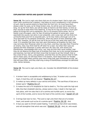 EXPLANATORY NOTES AND QUAINT SAYINGS
Verse 18. The Lord is nigh unto them that are of a broken heart. God is nigh unto
them (with reverence be it spoken), God takes so much complacency in the company
of such, that he cannot endure to have them far from him; he must have them
always under his eyes; as for these broken ones, he will be sure not to leave them
long, nor go far from them, but will be ready at hand to set their bones, to bind up
their wounds to keep them from festering. It may be he may put them to much pain
before he brings the cure to perfection, but it is to prevent future aches. He is a
foolish cruel chirurgeon, who, for fear of putting his patient to some pain, never
searcheth the wound, but skins it over presently; and a wise man will not think him
unmerciful that puts him to exquisite pain, so he may make a thorough cure of it.
Thus God doth by his patients sometimes, when the nature of their distemper calls
for it. But, however, he will be sure not to be out of the way when they want him
most. It is possible that they may look upon themselves as forgotten by God, they
may not know their Physician when he is by them, and they may take their Friend for
an enemy; they may think God far off when he is near; but when their eyes are
opened and their distemper is pretty well worn off, they will, with shame and
thankfulness, acknowledge their error; nay, they do from their souls confess, that
they do not deserve the least look of kindness from God, but to be counted strangers
and enemies; but God will let them know that he loves to act like himself, that is,
like a God of love, mercy, and goodness; and that they are the persons that he hath
set his heart upon; he will have them in his bosom, never leave them nor forsake
them; and though these contrite ones many times look upon themselves as lost, yet
God will save them, and they shall sing a song of thankfulness amongst his delivered
ones. James Janeway.
Verse 18. The Lord is nigh unto them, etc. Consider the ADVANTAGES of this broken
heart; as
1. A broken heart is acceptable and wellpleasing to God, "A broken and a contrite
heart, O God thou wilt not despise." Psalms 51:17 .
2. It makes up many defects in your service and duties, "The sacrifices of God are a
broken spirit." Psalms 51:17 .
3. It makes the soul a fit receptacle for God to dwell in, "For thus saith the high and
lofty One that inhabiteth eternity, whose name is holy; I dwell in the high and
holy place, with him also that is of a contrite and humble spirit, to revive the
spirit of the humble, and to revive the heart of the contrite ones." Isaiah 57:15
.
4. It brings God near to men, "The Lord is nigh unto them that are of a broken
heart, and saveth such as be of a contrite spirit." Psalms 34:18 . And
5. It lays you open to Christ's sweet healing, "I will bind up that which was broken,
and will strengthen that which was sick." Ezekiel 34:16 . And, oh, who would
 