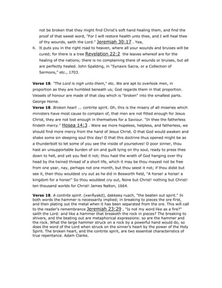 not be broken that they might find Christ's soft hand healing them, and find the
proof of that sweet word, "For I will restore health unto thee, and I will heal thee
of thy wounds, saith the Lord." Jeremiah 30:17 . Yea,
6. It puts you in the right road to heaven, where all your wounds and bruises will be
cured; for there is a tree Revelation 22:2 the leaves whereof are for the
healing of the nations; there is no complaining there of wounds or bruises, but all
are perfectly healed. John Spalding, in "Synaxis Sacra, or a Collection of
Sermons," etc., 1703.
Verse 18. "The Lord is nigh unto them," etc. We are apt to overlook men, in
proportion as they are humbled beneath us; God regards them in that proportion.
Vessels of honour are made of that clay which is "broken" into the smallest parts.
George Horne.
Verse 18. Broken heart ... contrite spirit. Oh, this is the misery of all miseries which
ministers have most cause to complain of, that men are not fitted enough for Jesus
Christ, they are not lost enough in themselves for a Saviour. "In thee the fatherless
findeth mercy." Hosea 14:3 . Were we more hopeless, helpless, and fatherless, we
should find more mercy from the hand of Jesus Christ. O that God would awaken and
shake some sin sleeping soul this day! O that this doctrine thus opened might be as
a thunderbolt to let some of you see the inside of yourselves! O poor sinner, thou
hast an unsupportable burden of sin and guilt lying on thy soul, ready to press thee
down to hell, and yet you feel it not; thou hast the wrath of God hanging over thy
head by the twined thread of a short life, which it may be thou mayest not be free
from one year, nay, perhaps not one month, but thou seest it not; if thou didst but
see it, then thou wouldest cry out as he did in Bosworth field, "A horse! a horse! a
kingdom for a horse!" So thou wouldest cry out, None but Christ! nothing but Christ!
ten thousand worlds for Christ! James Nalton, 1664.
Verse 18. A contrite spirit. (xwrÄyakd), dakkeey ruach, "the beaten out spirit." In
both words the hammer is necessarily implied; in breaking to pieces the ore first,
and then plating out the metal when it has been separated from the ore. This will call
to the reader's remembrance Jeremiah 23:29 , "Is not my word like as a fire?"
saith the Lord: and like a hammer that breaketh the rock in pieces? The breaking to
shivers, and the beating out are metaphorical expressions: so are the hammer and
the rock. What the large hammer struck on a rock by a powerful hand would do, so
does the word of the Lord when struck on the sinner's heart by the power of the Holy
Spirit. The broken heart, and the contrite spirit, are two essential characteristics of
true repentance. Adam Clarke.
 