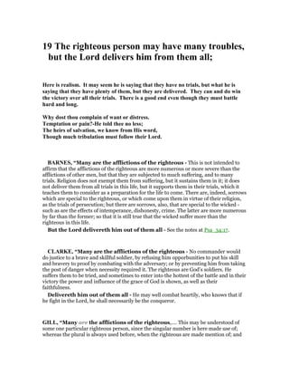 19 The righteous person may have many troubles,
but the Lord delivers him from them all;
Here is realism. It may seem he is saying that they have no trials, but what he is
saying that they have plenty of them, but they are delivered. They can and do win
the victory over all their trials. There is a good end even though they must battle
hard and long.
Why dost thou complain of want or distress.
Temptation or pain?-He told thee no less;
The heirs of salvation, we know from His word,
Though much tribulation must follow their Lord.
BAR ES, “Many are the afflictions of the righteous - This is not intended to
affirm that the afflictions of the righteous are more numerous or more severe than the
afflictions of other men, but that they are subjected to much suffering, and to many
trials. Religion does not exempt them from suffering, but it sustains them in it; it does
not deliver them from all trials in this life, but it supports them in their trials, which it
teaches them to consider as a preparation for the life to come. There are, indeed, sorrows
which are special to the righteous, or which come upon them in virtue of their religion,
as the trials of persecution; but there are sorrows, also, that are special to the wicked -
such as are the effects of intemperance, dishonesty, crime. The latter are more numerous
by far than the former; so that it is still true that the wicked suffer more than the
righteous in this life.
But the Lord delivereth him out of them all - See the notes at Psa_34:17.
CLARKE, “Many are the afflictions of the righteous - No commander would
do justice to a brave and skillful soldier, by refusing him opporbunities to put his skill
and bravery to proof by combating with the adversary; or by preventing him from taking
the post of danger when necessity required it. The righteous are God’s soldiers. He
suffers them to be tried, and sometimes to enter into the hottest of the battle and in their
victory the power and influence of the grace of God is shown, as well as their
faithfulness.
Delivereth him out of them all - He may well combat heartily, who knows that if
he fight in the Lord, he shall necessarily be the conqueror.
GILL, “Many are the afflictions of the righteous,.... This may be understood of
some one particular righteous person, since the singular number is here made use of;
whereas the plural is always used before, when the righteous are made mention of; and
 
