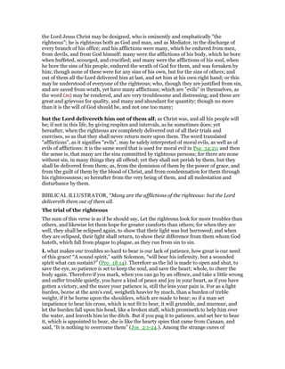 the Lord Jesus Christ may be designed, who is eminently and emphatically "the
righteous"; he is righteous both as God and man, and as Mediator, in the discharge of
every branch of his office; and his afflictions were many, which he endured from men,
from devils, and from God himself: many were the afflictions of his body, which he bore
when buffeted, scourged, and crucified; and many were the afflictions of his soul, when
he bore the sins of his people, endured the wrath of God for them, and was forsaken by
him; though none of these were for any sins of his own, but for the sins of others; and
out of them all the Lord delivered him at last, and set him at his own right hand; or this
may be understood of everyone of the righteous; who, though they are justified from sin,
and are saved from wrath, yet have many afflictions; which are "evils" in themselves, as
the word (m) may be rendered, and are very troublesome and distressing; and these are
great and grievous for quality, and many and abundant for quantity; though no more
than it is the will of God should be, and not one too many;
but the Lord delivereth him out of them all; as Christ was, and all his people will
be; if not in this life, by giving respites and intervals, as he sometimes does; yet
hereafter, when the righteous are completely delivered out of all their trials and
exercises, so as that they shall never return more upon them. The word translated
"afflictions", as it signifies "evils", may be safely interpreted of moral evils, as well as of
evils of afflictions: it is the same word that is used for moral evil in Psa_34:21; and then
the sense is, that many are the sins committed by righteous persons; for there are none
without sin, in many things they all offend; yet they shall not perish by them, but they
shall be delivered from them; as, from the dominion of them by the power of grace, and
from the guilt of them by the blood of Christ, and from condemnation for them through
his righteousness; so hereafter from the very being of them, and all molestation and
disturbance by them.
BIBLICAL ILLUSTRATOR, "Many are the afflictions of the righteous: but the Lord
delivereth them out of them all.
The trial of the righteous
The sum of this verse is as if he should say, Let the righteous look for more troubles than
others, and likewise let them hope for greater comforts than others; for when they are
well, they shall be eclipsed again, to show that their light was but borrowed; and when
they are eclipsed, their light shall return, to show their difference from them whom God
hateth, which fall from plague to plague, as they run from sin to sin.
I. what makes our troubles so hard to bear is our lack of patience, how great is our need
of this grace! “A sound spirit,” saith Solomon, “will bear his infirmity, but a wounded
spirit what can sustain?” (Pro_18:14). Therefore as the lid is made to open and shut, to
save the eye, so patience is set to keep the soul, and save the heart; whole, to cheer the
body again. Therefore if you mark, when you can go by an offence, and take a little wrong
and suffer trouble quietly, you have a kind of peace and joy in your heart, as if you have
gotten a victory, and the more your patience is, still the less your pain is. For as a light
burden, borne at the arm’s end, weigheth heavier by much, than a burden of treble
weight, if it be borne upon the shoulders, which are made to bear; so if a man set
impatience to bear his cross, which is not fit to bear, it will grumble, and murmur, and
let the burden fall upon his head, like a broken staff, which promiseth to help him over
the water, and leaveth him in the ditch. But if you pug it to patience, and set her to bear
it, which is appointed to bear, she is like the hearty spies that came from Canaan, and
said, “It is nothing to overcome them” (Jos_2:1-24.). Among the strange cures of
 
