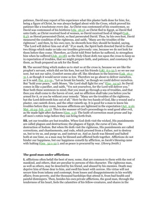 patience, David may report of his experience what this plaster hath done for him; for,
being a figure of Christ, he was always hedged about with the Cross, which proved his
patience like a touchstone every day. As Christ was contemned of his countrymen, so
David was contemned of his brethren (1Sa_26:2); as Christ fled to Egypt, so David fled
unto Gath; as Christ received food of women, so David received food of Abigail (Luk_
8:2); as Herod persecuted Christ, so Saul persecuted David. Thus, by his own foot, David
measured the condition of the righteous, and saith, “Many are the troubles of the
righteous”; and then, by his own cure, he showeth how they should be healed, saying,
“The Lord will deliver him out of all.” If ye mark, the Spirit hath directed David to those
two things which make us take our troubles grievously: one, because we do not look for
them before they come. Therefore, as Christ told Peter before he suffered, to strengthen
him when he suffered (Joh_21:18); so the Holy Ghost doth run upon the cross to keep us
in expectation of troubles, that we might prepare faith, and patience, and constancy for
them, as Noah prepared an ark for the flood.
II. The second thing which makes us to start so at the cross is, because we are like the
prophet’s servant, which did see his foes, but not his friends (2Ki_6:1-33.); so we see our
sore, but not our salve, Comfort seems afar off, like Abraham in the heavens (Luk_16:1-
31.), as though it would never come so low. Therefore we go about to deliver ourselves,
as it is said, Psa_2:1-12., “Let us break his bands,” as though we could deliver ourselves.
But “hold your peace,” saith Moses, “the Lord shall fight for you” (Exo_14:14). So David
comes in like a pacifier, and saith, “Vex not yourselves, for the Lord will deliver you.”
Bear both these sentences in mind, that you must go through a sea of troubles, and that
then you shall come to the haven of rest, and no affliction shall take you before you be
armed for it, or you be without your remedy: “Many are the troubles of the righteous,
but the Lord delivereth him out of all.” Here be the two hands of God, like a wound and a
plaster, one casteth down, and the other raiseth up. It is good for a man to know his
troubles before they come, because afflictions are lightened in the expectation (Act_9:16;
Mat_16:24; Joh_2:10). This is the manner of God’s proceedings to send good after evil,
as He made light after darkness (Gen_1:3). The knife of correction must prune and lop
off men’s rotten twigs before they can bring forth fruit.
III. yet our troubles are but troubles. When God doth visit the wicked, His punishments
are called plagues and destructions; the plagues of Egypt, the curse of Cain, the
destruction of Sodom. But when He doth visit the righteous, His punishments are called
corrections, and chastisements, and rods, which proceed from a Father, not to destroy
us, but to try us, and purge us, and instruct us. And as Jacob was blessed and halted
both at one time, so a man may be blessed and afflicted both together. Afflictions do not
hinder our happiness, but our happiness cometh by affliction, as Jacob’s blessing came
with halting (Gen_32:1-32.), and as peace is procured by war. (Henry Smith.)
The good man under afflictions
I. afflictions often befall the best of men; some, that are common to them with the rest of
mankind, and others, that are peculiar to persons of this character. The righteous man,
as well as others, may be deserted by his friend, and abused by his enemies. Death may
deprive him of those dear to him, and swell his heart with sorrow. His virtue will not
secure him from infamy and contempt, from losses and disappointments in his worldly
affairs; from poverty, and the thousand hardships that attend it, from bad health and
painful distempers. Then, besides his own private afflictions, the good man, through the
tenderness of his heart, feels the calamities of his fellow-creatures, and shares in the
 