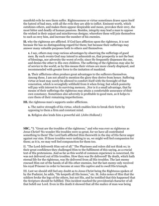 manifold evils he sees them suffer. Righteousness or virtue sometimes draws upon itself
the hatred of bad men, with all the evils they are able to inflict. Eminent worth, which
outshines others, and makes them appear despicable and mean, provokes their envy, the
most bitter and deadly of human passions. Besides, integrity may lead a man to oppose
the wicked in their unjust and mischievous designs; wherefore these will join themselves
to such as envy him, and increase the number of his enemies.
II. why the righteous are afflicted. If God lays affliction upon the righteous, it is not
because He has no distinguishing regard for them; but because their sufferings may
answer many valuable purposes both to others and themselves.
1. I say, others may reap various advantages by observing the sufferings of good
men. By such events God may intend to admonish us, that prosperity is not the best
of blessings, nor adversity the worst of evils; since He frequently dispenses the one,
and denies the other to His own children. The suffering of the righteous may also be
of service to the world; as by this means their virtues are more clearly displayed, and
recommended with greater force to the imitation of mankind.
2. Their afflictions often produce great advantages to the sufferers themselves.
Among these, I am not afraid to mention the glory they derive from hence. Suffering
virtue at least may surely be allowed to comfort itself with the foresight of that
veneration, which is wrongfully withheld from it when living; but which posterity
will pay with interest to its surviving memory. ,Nor is it a small advantage, that by
means of their sufferings the righteous may attain a comfortable assurance of their
own constancy. Sometimes also adversity is profitable to good men, as it helps to
cure them of their remaining imperfections.
III. the righteous man’s supports under afflictions.
1. The native strength of his virtue, which enables him to break their forte by
opposing to them a firm and constant mind.
2. Religion also lends him a powerful aid. (John Holland.)
SBC, "I. "Great are the troubles of the righteous," and who was ever so righteous as
Jesus Christ? No wonder His troubles were so great, for we have all contributed
something to them! The Lord hath afflicted Him therewith in the day of His fierce anger
against our sins. If those troubles were nothing to us, we might well feel compassion for
them; as it is, we may well feel compunction for them too.
II. "The Lord delivereth Him out of all." The Pharisees and rulers did not think so; in
their great confidence they challenged Him to the fulfilment of this saying, as a crucial
test of His pretensions. And as far as this world of common experience is concerned, He
was not delivered out of His troubles. How then was He delivered? By death, which hath
eternal life for the righteous, was He delivered from all His troubles. The last enemy
rescued Him out of the hands of all His other enemies, but the last enemy only received
his royal Prisoner in order to become at once His captive and to swell His triumph.
III. Lest we should still feel any doubt as to Jesus Christ being the Righteous spoken of
by the Psalmist, he adds, "He keepeth all His bones," etc. St. John notes of Him that the
soldiers broke the legs of the others, but not His, and he testified that this happened that
the Scripture should be fulfilled. This incident marked the providential character of all
that befell our Lord. Even in His death it showed that all the malice of man was being
 