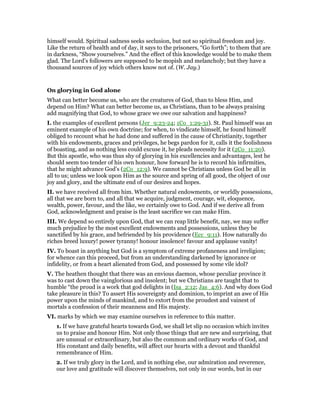 himself would. Spiritual sadness seeks seclusion, but not so spiritual freedom and joy.
Like the return of health and of day, it says to the prisoners, “Go forth”; to them that are
in darkness, “Show yourselves.” And the effect of this knowledge would be to make them
glad. The Lord’s followers are supposed to be mopish and melancholy; but they have a
thousand sources of joy which others know not of. (W. Jay.)
On glorying in God alone
What can better become us, who are the creatures of God, than to bless Him, and
depend on Him? What can better become us, as Christians, than to be always praising
add magnifying that God, to whose grace we owe our salvation and happiness?
I. the examples of excellent persons (Jer_9:23-24; 1Co_1:29-31). St. Paul himself was an
eminent example of his own doctrine; for when, to vindicate himself, he found himself
obliged to recount what he had done and suffered in the cause of Christianity, together
with his endowments, graces and privileges, he begs pardon for it, calls it the foolishness
of boasting, and as nothing less could excuse it, he pleads necessity for it (2Co_11:20).
But this apostle, who was thus shy of glorying in his excellencies and advantages, lest he
should seem too tender of his own honour, how forward he is to record his infirmities,
that he might advance God’s (2Co_12:9). We cannot be Christians unless God be all in
all to us; unless we look upon Him as the source and spring of all good, the object of our
joy and glory, and the ultimate end of our desires and hopes.
II. we have received all from him. Whether natural endowments, or worldly possessions,
all that we are born to, and all that we acquire, judgment, courage, wit, eloquence,
wealth, power, favour, and the like, we certainly owe to God. And if we derive all from
God, acknowledgment and praise is the least sacrifice we can make Him.
III. We depend so entirely upon God, that we can reap little benefit, nay, we may suffer
much prejudice by the most excellent endowments and possessions, unless they be
sanctified by his grace, and befriended by his providence (Ecc_9:11). How naturally do
riches breed luxury! power tyranny! honour insolence! favour and applause vanity!
IV. To boast in anything but God is a symptom of extreme profaneness and irreligion;
for whence can this proceed, but from an understanding darkened by ignorance or
infidelity, or from a heart alienated from God, and possessed by some vile idol?
V. The heathen thought that there was an envious daemon, whose peculiar province it
was to cast down the vainglorious and insolent; but we Christians are taught that to
humble “the proud is a work that god delights in (Isa_2:12; Jas_4:6). And why does God
take pleasure in this? To assert His sovereignty and dominion, to imprint an awe of His
power upon the minds of mankind, and to extort from the proudest and vainest of
mortals a confession of their meanness and His majesty.
VI. marks by which we may examine ourselves in reference to this matter.
1. If we have grateful hearts towards God, we shall let slip no occasion which invites
us to praise and honour Him. Not only those things that are new and surprising, that
are unusual or extraordinary, but also the common and ordinary works of God, and
His constant and daily benefits, will affect our hearts with a devout and thankful
remembrance of Him.
2. If we truly glory in the Lord, and in nothing else, our admiration and reverence,
our love and gratitude will discover themselves, not only in our words, but in our
 