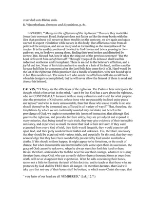 overruled unto Divine ends.
R. Winterbotham, Sermons and Expositions, p. 81.
E-SWORD, "“Many are the afflictions of the righteous.” Thus are they made like
Jesus their covenant Head. Scripture does not flatter us like the story books with the
idea that goodness will secure us from trouble; on the contrary, we are again and again
warned to expect tribulation while we are in this body. Our afflictions come from all
points of the compass, and are as many and as tormenting as the mosquitoes of the
tropics. It is the earthly portion of the elect to find thorns and briers growing in their
pathway, yea, to lie down among them, finding their rest broken and disturbed by
sorrow. But, blessed but, how it takes the sting out of the previous sentence! “But the
Lord delivereth him out of them all.” Through troops of ills Jehovah shall lead his
redeemed scatheless and triumphant. There is an end to the believer's affliction, and a
joyful end too. None of his trials can hurt so much as a hair of his head, neither can the
furnace hold him for a moment after the Lord bids him come forth of it. Hard would be
the lot of the righteous if this promiser like a bundle of camphire, were not bound up in
it, but this sweetens all. The same Lord who sends the afflictions will also recall them
when his design is accomplished, but he will never allow the fiercest of them to rend and
devour his beloved.
CALVI , “19.Many are the afflictions of the righteous. The Psalmist here anticipates the
thought which often arises in the mind, “ can it be that God has a care about the righteous,
who are CONTINUALLY harassed with so many calamities and trials? for what purpose
does the protection of God serve, unless those who are peaceably inclined enjoy peace
and repose? and what is more unreasonable, than that those who cause trouble to no one
should themselves be tormented and afflicted in all variety of ways?” That, therefore, the
temptations by which we are continually assailed may not shake our belief in the
providence of God, we ought to remember this lesson of instruction, that although God
governs the righteous, and provides for their safety, they are yet subject and exposed to
many miseries, that, being tested by such trials, they may give evidence of their invincible
constancy, and experience so much the more that God is their deliverer. If they were
exempted from every kind of trial, their faith would languish, they would cease to call
upon God, and their piety would remain hidden and unknown. It is, therefore, necessary
that they should be exercised with various trials, and especially for this end, that they may
acknowledge that they have been wonderfully preserved by God amidst numberless
deaths. If this should seldom happen, it might appear to be fortuitous, or the result of
chance; but when innumerable and interminable evils come upon them in succession, the
grace of God cannot be unknown, when he always stretches forth his hand to them.
David, therefore, admonishes the faithful never to lose their courage, whatever evils may
threaten them; since God, who can as easily deliver them a thousand times as once from
death, will never disappoint their expectation. What he adds concerning their bones,
seems not a little to illustrate the truth of this doctrine, and to teach us that those who are
protected by God shall be FREE from all danger. He therefore declares, that God will
take care that not one of their bones shall be broken; in which sense Christ also says, that
“ very hairs of our head are all NUMBERED,” (Luk_12:7.)
 