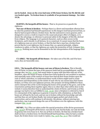 not be healed. Jesus on the cross had none of His bones broken, but He did die and
was healed again. o broken bones is symbolic of no permanent damage. See John
19:36.
BAR ES, He keepeth all his bones - That is, he preserves or guards the
righteous.
Not one of them is broken - Perhaps there is a direct and immediate allusion here
to what the psalmist had himself experienced. In His dangers God had preserved him, so
that he had escaped without a broken bone. But the statement is more general, and is
designed to convey a truth in respect to the usual and proper effect of religion, or to
denote the advantage, in reference to personal safety in the dangers of this life, derived
from religion. The language is of a general character, such as often occurs in the
Scriptures, and it should, in all fairness, be so construed. It cannot mean that the bones
of a righteous man are never broken, or that the fact that a man has a broken bone
proves that he is not righteous; but it means that, as a general principle, religion
conduces to safety, or that the righteous are under the protection of God. Compare Mat_
10:30-31. Nothing more can be demanded in the fair interpretation of the language than
this.
CLARKE, “He keepeth all his bones - He takes care of his life; and if he have
scars, they are honorable ones.
GILL, “He keepeth all his bones; not one of them is broken. This is literally
true of Christ, in whom the type of the passover lamb had its accomplishment, and this
passage also; see Exo_12:46; and seems better to agree with him than with any of his
members, since the bones of many of them have been broken by one accident or another;
and especially many of the martyrs of Jesus have had all their bones broken upon the
rack or wheel; wherefore, to understand these words of them might tend to create
uneasiness and despondency in the minds of such who by any means have their bones
broken; as if they were not righteous persons, this promise not being fulfilled in them:
and to interpret this of the Lord's keeping the bones of his people in the grave, and in the
resurrection putting them together again; this is no other than what will be done to the
wicked; it seems therefore best to understand the whole of Christ; and it looks as if this
passage was had in view as fulfilled in Joh_19:36; since a Scripture is referred to; but if
it is interpreted of the righteous in general, it must be with a limitation; as that their
bones are all kept by the Lord, and not one is broken without his knowledge and will;
and that they are not broken finally, but restored again perfect and whole in the
resurrection, and so will continue to all eternity: the phrase, without entering into
particulars, may in general design the care of Providence over the righteous; with this
compare Mat_10:29.
HE RY, “(3.) They are taken under the special protection of the divine government
(Psa_34:20): He keepeth all his bones; not only his soul, but his body; not only his body
in general, but every bone in it: Not one of them is broken. He that has a broken heart
shall not have a broken bone; for David himself had found that, when he had a contrite
heart, the broken bones were made to rejoice, Psa_51:8, Psa_51:17. One would not
 