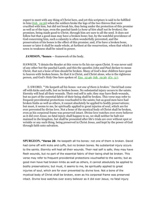 expect to meet with any thing of Christ here, and yet this scripture is said to be fulfilled
in him (Joh_19:36) when the soldiers broke the legs of the two thieves that were
crucified with him, but did not break his, they being under the protection of this promise
as well as of the type, even the paschal-lamb (a bone of him shall not be broken); the
promises, being made good to Christ, through him are sure to all the seed. It does not
follow but that a good man may have a broken bone; but, by the watchful providence of
God concerning him, such a calamity is often wonderfully prevented, and the
preservation of his bones is the effect of this promise; and, if he have a broken bone,
sooner or later it shall be made whole, at furthest at the resurrection, when that which is
sown in weakness shall be raised in power.
JAMISO , “bones — framework of the body.
HAWKER, "I detain the Reader at this verse to fix his eye upon Christ. It was never said
of any other but the paschal Lamb; and this the apostles John and Paul declare to mean
Christ, that not a bone of him should be broken. Many of God’s dear children have gone
to heaven with broken bones. So that it is Christ, and Christ alone, who is the righteous
person, and God’s Holy One here spoken of. Exo_12:46; Joh_19:36; 1Co_5:7.
E-SWORD, "“He keepeth all his bones: not one of them is broken.” David had come
off with kicks and cuffs, but no broken bones. No substantial injury occurs to the saints.
Eternity will heal all their wounds. Their real self is safe; they may have flesh-wounds,
but no part of the essential fabric of their being shall be broken. This verse may refer to
frequent providential protections vouchsafed to the saints; but as good men have had
broken limbs as well as others, it cannot absolutely be applied to bodily preservations;
but must, it seems to me, be spiritually applied to great injuries of soul, which are for
ever prevented by divine love. Not a bone of the mystical body of Christ shall be broken,
even as his corporeal frame was preserved intact. Divine love watches over every believer
as it did over Jesus; no fatal injury shall happen to us, we shall neither be halt nor
maimed in the kingdom, but shall be presented after life's trials are over without spot or
wrinkle or any such thing, being preserved in Christ Jesus, and kept by the power of God
through faith unto salvation.
SPURGEO , “Verse 20. He keepeth all his bones: not one of them is broken. David
had come off with kicks and cuffs, but no broken bones. No substantial injury occurs
to the saints. Eternity will heal all their wounds. Their real self is safe; they may have
flesh wounds, but no part of the essential fabric of their being shall be broken. This
verse may refer to frequent providential protections vouchsafed to the saints; but as
good men have had broken limbs as well as others, it cannot absolutely be applied to
bodily preservations; but must, it seems to me, be spiritually applied to great
injuries of soul, which are for ever prevented by divine love. Not a bone of the
mystical body of Christ shall be broken, even as his corporeal frame was preserved
intact. Divine love watches over every believer as it did over Jesus; no fatal injury
 