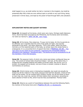 shall happen to us, we shall neither be halt or maimed in the kingdom, but shall be
presented after life's trials are over without spot or wrinkle or any such thing, being
preserved in Christ Jesus, and kept by the power of God through faith unto salvation.
EXPLANATORY NOTES AND QUAINT SAYINGS
Verse 20. He keepeth all his bones, which were very many. Perhaps (saith Abenezra
here), David had been scourged by the Philistines, but his bones were not broken,
nor were our Saviour's. John 19:36 . John Trapp.
Verse 20. All his bones. Muis observes, "It says not his body, for this he permits to
be afflicted; but it signifies that the evils of the godly are light, and scarcely
penetrate to the bone;" but Geier observes, "This is too subtle, rather the bone
reminds us of the essential parts of the body, by whose injury the whole frame is
endangered. It is a proverbial form of speech like that in Matthew 10:30 , `The
very hairs of your head are all numbered,' expressing the remarkable defence
afforded to the righteous." Genebrard says, "The bones are put by synecdoche for all
the members." From Poli Synopsis.
Verse 20. The passover lamb, of which not a bone was broken, prefigured Jesus as
one, "not a bone of whose body should be broken;" and yet, at the same time, it
prefigured the complete keeping and safety of Christ's body, the church; as it is
written, He keepeth all his bones; not one of them is broken. Andrew A. Bonar's
Commentary on Leviticus.
Verse 20. Christ's bones were in themselves breakable, but could not actually be
broken by all the violence in the world, because God had fore decreed, a bone of him
shall not be broken. So we confess God's children mortal; but all the power of devil
or man may not, must not, cannot, kill them before their conversion, according to
God's election of them to life, which must be fully accomplished. Thomas Fuller.
Verse 20. Observe as a point of resemblance between this and the following Psalm,
the mention of the bones here and in Psalms 35:10 . C. Wordsworth.
 