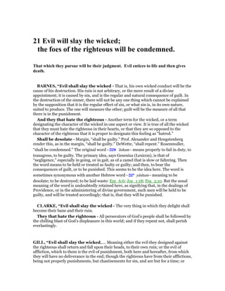 21 Evil will slay the wicked;
the foes of the righteous will be condemned.
That which they pursue will be their judgment. Evil entices to life and then gives
death.
BAR ES, “Evil shall slay the wicked - That is, his own wicked conduct will be the
cause of his destruction. His ruin is not arbitrary, or the mere result of a divine
appointment; it is caused by sin, and is the regular and natural consequence of guilt. In
the destruction of the sinner, there will not be any one thing which cannot be explained
by the supposition that it is the regular effect of sin, or what sin is, in its own nature,
suited to produce. The one will measure the other; guilt will be the measure of all that
there is in the punishment.
And they that hate the righteous - Another term for the wicked, or a term
designating the character of the wicked in one aspect or view. It is true of all the wicked
that they must hate the righteous in their hearts, or that they are so opposed to the
character of the righteous that it is proper to designate this feeling as “hatred.”
Shall be desolate - Margin, “shall be guilty.” Prof. Alexander and Hengstenberg
render this, as in the margin, “shall be guilty.” DeWette, “shall repent.” Rosenmuller,
“shall be condemned.” The original word - ‫אשׁם‬ 'âsham - means properly to fail in duty, to
transgress, to be guilty. The primary idea, says Gesenius (Lexicon), is that of
“negligence,” especially in going, or in gait, as of a camel that is slow or faltering. Then
the word means to be held or treated as faulty or guilty; and then, to bear the
consequences of guilt, or to be punished. This seems to be the idea here. The word is
sometimes synonymous with another Hebrew word - ‫ישׁם‬ yâsham - meaning to be
desolate; to be destroyed; to be laid waste: Eze_6:6; Joe_1:18; Psa_5:10. But the usual
meaning of the word is undoubtedly retained here, as signifying that, in the dealings of
Providence, or in the administering of divine government, such men will be held to be
guilty, and will be treated accordingly; that is, that they will be punished.
CLARKE, “Evil shall slay the wicked - The very thing in which they delight shall
become their bane and their ruin.
They that hate the righteous - All persecutors of God’s people shall be followed by
the chilling blast of God’s displeasure in this world; and if they repent not, shall perish
everlastingly.
GILL, “Evil shall slay the wicked,.... Meaning either the evil they designed against
the righteous shall return and fall upon their heads, to their own ruin; or the evil of
affliction, which to them is the evil of punishment, both here and hereafter, from which
they will have no deliverance in the end; though the righteous have from their afflictions,
being not properly punishments, but chastisements for sin, and are but for a time; or
 