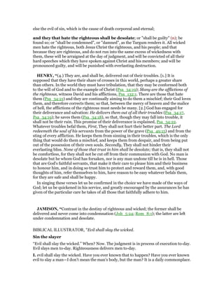 else the evil of sin, which is the cause of death corporeal and eternal;
and they that hate the righteous shall be desolate; or "shall be guilty" (n); be
found so; or "shall be condemned", or "damned", as the Targum renders it. All wicked
men hate the righteous, both Jesus Christ the righteous, and his people; and that
because they are righteous, and do not run into the same excess of wickedness with
them, these will be arraigned at the day of judgment, and will be convicted of all their
hard speeches which they have spoken against Christ and his members; and will be
pronounced guilty, and will be punished with everlasting destruction.
HE RY, “(4.) They are, and shall be, delivered out of their troubles. [1.] It is
supposed that they have their share of crosses in this world, perhaps a greater share
than others. In the world they must have tribulation, that they may be conformed both
to the will of God and to the example of Christ (Psa_34:19); Many are the afflictions of
the righteous, witness David and his afflictions, Psa_132:1. There are those that hate
them (Psa_34:21) and they are continually aiming to do them a mischief; their God loves
them, and therefore corrects them; so that, between the mercy of heaven and the malice
of hell, the afflictions of the righteous must needs be many. [2.] God has engaged for
their deliverance and salvation: He delivers them out of all their troubles (Psa_34:17,
Psa_34:19); he saves them (Psa_34:18), so that, though they may fall into trouble, it
shall not be their ruin. This promise of their deliverance is explained, Psa_34:22.
Whatever troubles befal them, First, They shall not hurt their better part. The Lord
redeemeth the soul of his servants from the power of the grave (Psa_49:15) and from the
sting of every affliction. He keeps them from sinning in their troubles, which is the only
thing that would do them a mischief, and keeps them from despair, and from being put
out of the possession of their own souls. Secondly, They shall not hinder their
everlasting bliss. None of those that trust in him shall be desolate; that is, they shall not
be comfortless, for they shall not be cut off from their communion with God. No man is
desolate but he whom God has forsaken, nor is any man undone till he is in hell. Those
that are God's faithful servants, that make it their care to please him and their business
to honour him, and in doing so trust him to protect and reward them, and, with good
thoughts of him, refer themselves to him, have reason to be easy whatever befals them,
for they are safe and shall be happy.
In singing these verses let us be confirmed in the choice we have made of the ways of
God; let us be quickened in his service, and greatly encouraged by the assurances he has
given of the particular care he takes of all those that faithfully adhere to him.
JAMISO , “Contrast in the destiny of righteous and wicked; the former shall be
delivered and never come into condemnation (Joh_5:24; Rom_8:1); the latter are left
under condemnation and desolate.
BIBLICAL ILLUSTRATOR, "Evil shall slay the wicked.
Sin the slayer
“Evil shall slay the wicked.” When? Now. The judgment is in process of execution to-day.
Evil slays men to-day. Righteousness delivers men to-day.
I. evil shall slay the wicked. Have you ever known that to happen? Have you ever known
evil to slay a man—I don’t mean the man’s body, but the man? It is a daily commonplace.
 