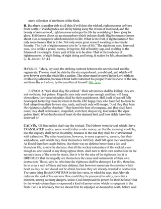 mere collection of attributes of the flesh.
II. But there is another side to all this: if evil slays the wicked, righteousness delivers
from death. If evil degrades our life by taking away the crown of manhood, and the
beauty of womanhood, righteousness enlarges the life by nourishing it from glory to
glory. Evil throws about us an atmosphere which induces death. Righteousness throws
about it an atmosphere which ministers to life. What is the fruit of righteousness? Not
only some heaven that is to be. Not only some great reward awaiting us in remote
futurity. The fruit of righteousness is to be “a tree of life.” The righteous man, here and
now, is to be like a grand, roomy, living tree, full of healthy sap, and exulting in the
fulness of its strength. Every part of him is to be alive. That is the tendency of
righteousness, of right living, of right doing and being; it makes for life, abundant life.
(J. H. Jowett, M. A.)
HAWKER, "Mark, my soul, the striking contrast between the unreclaimed and the
regenerate. The one must be slain by the sin unpardoned, unsubdued, and which will
prey forever upon the vitals like a canker. The other must be saved in the Lord with an
everlasting salvation, because Christ hath redeemed his people from the curse of the law,
and from the evil of sin, by the sacrifice of himself. Gal_3:13.
E-SWORD,"“Evil shall slay the wicked.” Their adversities shall be killing; they are
not medicine, but poison. Ungodly men only need rope enough and they will hang
themselves; their own iniquities shall be their punishment. Hell itself is but evil fully
developed, torturing those in whom it dwells. Oh! happy they who have fled to Jesus to
find refuge from their former sins, such, and such only will escape. “And they that hate
the righteous shall be desolate.” They hated the best of company, and they shall have
none; they shall be forsaken, despoiled, wretched, despairing. God makes the viper
poison itself. What desolation of heart do the damned feel, and how richly have they
deserved it!
CALVI , “21.But malice shall slay the wicked. The Hebrew word ‫,רעה‬raä which I have
TRANSLATED malice, some would rather render misery, so that the meaning would be,
that the ungodly shall perish miserably, because in the end they shall be overwhelmed
with calamities. The other translation, however, is more expressive, namely, that their
wickedness, with which they think themselves fortified, shall fall upon their own heads.
As David therefore taught before, that there was no defense better than a just and
blameless life, so now he declares, that all the wicked enterprises of the wicked, even
though no one should in any thing oppose them, shall turn to their own destruction. In the
second clause of the verse he states, that it is for the sake of the righteous that it is
ORDERED, that the ungodly are themselves the cause and instruments of their own
destruction. Those, says he, who hate the righteous shall be destroyed Let this, therefore,
be to us as a wall of brass and sure defense; that however numerous the enemies which
beset us may be, we should not be afraid, because they are already devoted to destruction.
The same thing David CONFIRMS in the last verse, in which he says, that Jehovah
redeems the soul of his servants How could they be preserved in safety, even for a
moment, among so many dangers, unless God interposed his power for their defense? But
by the word redeem there is expressed a kind of preservation which is repugnant to the
flesh. For it is necessary that we should first be adjudged or doomed to death, before God
 