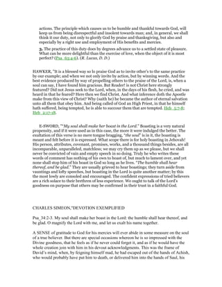 actions. The principle which causes us to be humble and thankful towards God, will
keep us from being disrespectful and insolent towards man; and, in general, we shall
think it our duty, not only to glorify God by praise and thanksgiving, but also and
especially by a right use and employment of His benefits and mercies.
3. The practice of this duty does by degrees advance us to a settled state of pleasure.
What can be more delightful than the exercise of love, when the object of it is most
perfect? (Psa_63:4-6). (R. Lucas, D. D.)
HAWKER, "It is a blessed way so lo praise God as to invite other’s to the same practice
by our example; and when we not only invite by action, but by winning words. And the
best evidence produced by way of propelling others to the praise of the Lord, is, when a
soul can say, I have found him gracious. But Reader! is not Christ here strongly
featured? Did not Jesus seek to the Lord, when, in the days of his flesh, he cried, and was
heard in that he feared? Here then we find Christ. And what inference doth the Apostle
make from this view of Christ? Why (saith he) he became the author of eternal salvation
unto all them that obey him. And being called of God an High Priest, in that he himself
hath suffered, being tempted, he is able to succour them that are tempted. Heb_5:7-8;
Heb_2:17-18.
E-SWORD, "“My soul shall make her boast in the Lord.” Boasting is a very natural
propensity, and if it were used as in this case, the more it were indulged the better. The
exultation of this verse is no mere tongue bragging, “the soul” is in it, the boasting is
meant and felt before it is expressed. What scope there is for holy boasting in Jehovah!
His person, attributes, covenant, promises, works, and a thousand things besides, are all
incomparable, unparalleled, matchless; we may cry them up as we please, but we shall
never be convicted of vain and empty speech in so doing. Truly he who writes these
words of comment has nothing of his own to boast of, but much to lament over, and yet
none shall stop him of his boast in God so long as he lives. “The humble shall hear
thereof, and be glad.” They are usually grieved to hear boastings; they turn aside from
vauntings and lofty speeches, but boasting in the Lord is quite another matter; by this
the most lowly are consoled and encouraged. The confident expressions of tried believers
are a rich solace to their brethren of less experience. We ought to talk of the Lord's
goodness on purpose that others may be confirmed in their trust in a faithful God.
CHARLES SIMEON,"DEVOTION EXEMPLIFIED
Psa_34:2-3. My soul shall make her boast in the Lord: the humble shall hear thereof, and
be glad. O magnify the Lord with me, and let us exalt his name together.
A SENSE of gratitude to God for his mercies will ever abide in some measure on the soul
of a true believer. But there are special occasions whereon he is so impressed with the
Divine goodness, that he feels as if he never could forget it, and as if he would have the
whole creation join with him in his devout acknowledgments. This was the frame of
David’s mind, when, by feigning himself mad, he had escaped out of the hands of Achish,
who would probably have put him to death, or delivered him into the hands of Saul, his
 
