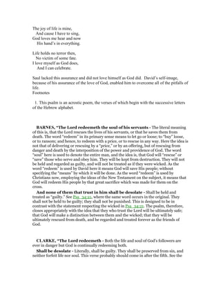 The joy of life is mine,
And cause I have to sing,
God loves me hear and now
His hand’s in everything.
Life holds no terror then,
No victim of some fate.
I love myself as God does,
And I can celebrate.
Saul lacked this assurance and did not love himself as God did. David’s self-image,
because of his assurance of the love of God, enabled him to overcome all of the pitfalls of
life.
Footnotes
1. This psalm is an acrostic poem, the verses of which begin with the successive letters
of the Hebrew alphabet.
BAR ES, “The Lord redeemeth the soul of his servants - The literal meaning
of this is, that the Lord rescues the lives of his servants, or that he saves them from
death. The word “redeem” in its primary sense means to let go or loose; to “buy” loose,
or to ransom; and hence, to redeem with a price, or to rescue in any way. Here the idea is
not that of delivering or rescuing by a “price,” or by an offering, but of rescuing from
danger and death by the interposition of the power and providence of God. The word
“soul” here is used to denote the entire man, and the idea is, that God will “rescue” or
“save” those who serve and obey him. They will be kept from destruction. They will not
be held and regarded as guilty, and will not be treated as if they were wicked. As the
word “redeem” is used by David here it means God will save His people; without
specifying the “means” by which it will be done. As the word “redeem” is used by
Christians now, employing the ideas of the New Testament on the subject, it means that
God will redeem His people by that great sacrifice which was made for them on the
cross.
And none of them that trust in him shall be desolate - Shall be held and
treated as “guilty.” See Psa_34:21, where the same word occurs in the original. They
shall not be held to be guilty; they shall not be punished. This is designed to be in
contrast with the statement respecting the wicked in Psa_34:21. The psalm, therefore,
closes appropriately with the idea that they who trust the Lord will be ultimately safe;
that God will make a distinction between them and the wicked; that they will be
ultimately rescued from death, and be regarded and treated forever as the friends of
God.
CLARKE, “The Lord redeemeth - Both the life and soul of God’s followers are
ever in danger but God is continually redeeming both.
Shall be desolate - Literally, shall be guilty. They shall be preserved from sin, and
neither forfeit life nor soul. This verse probably should come in after the fifth. See the
 