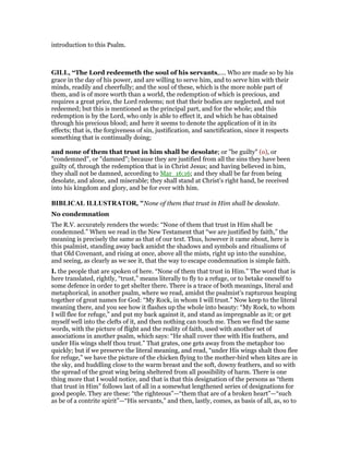 introduction to this Psalm.
GILL, “The Lord redeemeth the soul of his servants,.... Who are made so by his
grace in the day of his power, and are willing to serve him, and to serve him with their
minds, readily and cheerfully; and the soul of these, which is the more noble part of
them, and is of more worth than a world, the redemption of which is precious, and
requires a great price, the Lord redeems; not that their bodies are neglected, and not
redeemed; but this is mentioned as the principal part, and for the whole; and this
redemption is by the Lord, who only is able to effect it, and which he has obtained
through his precious blood; and here it seems to denote the application of it in its
effects; that is, the forgiveness of sin, justification, and sanctification, since it respects
something that is continually doing;
and none of them that trust in him shall be desolate; or "be guilty" (o), or
"condemned", or "damned"; because they are justified from all the sins they have been
guilty of, through the redemption that is in Christ Jesus; and having believed in him,
they shall not be damned, according to Mar_16:16; and they shall be far from being
desolate, and alone, and miserable; they shall stand at Christ's right hand, be received
into his kingdom and glory, and be for ever with him.
BIBLICAL ILLUSTRATOR, "None of them that trust in Him shall be desolate.
No condemnation
The R.V. accurately renders the words: “None of them that trust in Him shall be
condemned.” When we read in the New Testament that “we are justified by faith,” the
meaning is precisely the same as that of our text. Thus, however it came about, here is
this psalmist, standing away back amidst the shadows and symbols and ritualisms of
that Old Covenant, and rising at once, above all the mists, right up into the sunshine,
and seeing, as clearly as we see it, that the way to escape condemnation is simple faith.
I. the people that are spoken of here. “None of them that trust in Him.” The word that is
here translated, rightly, “trust,” means literally to fly to a refuge, or to betake oneself to
some defence in order to get shelter there. There is a trace of both meanings, literal and
metaphorical, in another psalm, where we read, amidst the psalmist’s rapturous heaping
together of great names for God: “My Rock, in whom I will trust.” Now keep to the literal
meaning there, and you see how it flashes up the whole into beauty: “My Rock, to whom
I will flee for refuge,” and put my back against it, and stand as impregnable as it; or get
myself well into the clefts of it, and then nothing can touch me. Then we find the same
words, with the picture of flight and the reality of faith, used with another set of
associations in another psalm, which says: “He shall cover thee with His feathers, and
under His wings shelf thou trust.” That grates, one gets away from the metaphor too
quickly; but if we preserve the literal meaning, and read, “under His wings shalt thou flee
for refuge,” we have the picture of the chicken flying to the mother-bird when kites are in
the sky, and huddling close to the warm breast and the soft, downy feathers, and so with
the spread of the great wing being sheltered from all possibility of harm. There is one
thing more that I would notice, and that is that this designation of the persons as “them
that trust in Him” follows last of all in a somewhat lengthened series of designations for
good people. They are these: “the righteous”—“them that are of a broken heart”—“such
as be of a contrite spirit”—“His servants,” and then, lastly, comes, as basis of all, as, so to
 