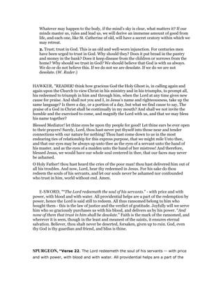 Whatever may happen to the body, if the mind’s sky is clear, what matters it? If our
minds master us, rules and lead us, we will derive an immense amount of good from
life, and each one, like St. Catherine of old, will have a secret oratory within which we
may retreat.
2. Trust; trust in God. This is an old and well-worn injunction. For centuries men
have been urged to trust in God. Why should they? Does it put bread in the pantry
and money in the bank? Does it keep disease from the children or sorrows from the
home? Why should we trust in God? We should believe that God is with us always.
We do or do not believe this. If we do not we are desolate. If we do we are not
desolate. (W. Rader.)
HAWKER, "READER! think how gracious God the Holy Ghost is, in calling again and
again upon the Church to view Christ in his ministry and in his triumphs, to prompt all,
his redeemed to triumph in him and through him, when the Lord at any time gives new
cause for praise. And shall not you and I, in Jesus’s name and righteousness, take up the
same language? Is there a day, or a portion of a day, but what we find cause to say, The
praise of a God in Christ shall be continually in my mouth? And shall we not invite the
humble and the exercised to come, and magnify the Lord with us, and that we may bless
his name together?
Blessed Mediator! let thine eyes be upon thy people for good! Let thine ears be ever open
to their prayers! Surely, Lord, thou hast never put thyself into those near and tender
connections with our nature for nothing! Thou hast come down to us in the most
endearing ties of relationship for this express purpose, that we might mile Unto thee,
and that our eyes may be always up unto thee as the eyes of a servant unto the hand of
his master, and as the eyes of a maiden unto the hand of her mistress! And therefore,
blessed Jesus, we would have our whole soul centered in thee, that our faces may never
be ashamed.
O Holy Father! thou hast heard the cries of the poor man! thou hast delivered him out of
all his troubles. And now, Lord, hear thy redeemed in Jesus. For his sake do thou
redeem the souls of his servants, and let our souls never be ashamed nor confounded
who trust in him, world without end. Amen.
E-SWORD, "“The Lord redeemeth the soul of his servants.” - with price and with
power, with blood and with water. All providential helps are a part of the redemption by
power, hence the Lord is said still to redeem. All thus ransomed belong to him who
bought them - this is the law of justice and the verdict of gratitude. Joyfully will we serve
him who so graciously purchases us with his blood, and delivers us by his power. “And
none of them that trust in him shall be desolate.” Faith is the mark of the ransomed, and
wherever it is seen, though in the least and meanest of the saints, it ensures eternal
salvation. Believer, thou shalt never be deserted, forsaken, given up to ruin. God, even
thy God is thy guardian and friend, and bliss is thine.
SPURGEO , “Verse 22. The Lord redeemeth the soul of his servants -- with price
and with power, with blood and with water. All providential helps are a part of the
 