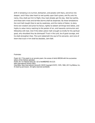 drift in tempting is to turmoil, dishearten, and perplex with fears, and drive into
despair; and if thou take heart to rest quietly upon God's grace, and fly unto his
name, thou shalt put him to flight, thou hast already got the day. Wait but awhile,
and these dark mists and terrible storms shall be dispersed. By these temptations
the Lord hath taught thee to see by weakness, and the malice of Satan; to deny
thine own wisdom and prize his favour, lightly to esteem all things here below, and
highly to value mercy reaching to the pardon of sin, and heavenly communion and
fellowship with God. And if this bitter potion hath wrought so kindly for thy spiritual
good, why shouldest thou be dismayed? Trust in the Lord, be of good courage, and
he shall strengthen thee. The Lord redeemeth the soul of his servants: and none of
them that trust in him shall be desolate, John Ball.
Footnotes:
Psalm 34:1 This psalm is an acrostic poem, the verses of which BEGIN with the successive
letters of the Hebrew alphabet.
Psalm 34:1 In Hebrew texts 34:1-22 is NUMBERED 34:2-23.
New International Version (NIV)
Holy Bible, New International Version®, NIV® Copyright ©1973, 1978, 1984, 2011 by Biblica, Inc.
® Used by permission. All rights reserved worldwide.
 