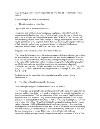 blood-thirsty persecutor [Note: Compare 1Sa_21:10 to 1Sa_22:1. with the title of this
psalm.].
In discoursing on his words, we shall notice,
I. His determination to praise God—
Ungodly men love to boast of themselves—
[There is no man who has not some imaginary excellencies whereof to boast. If we
possess any natural endowment either of mind or body, we are forward to bring it into
notice, and to arrogate something to ourselves on ACCOUNT of it. One values herself
upon her beauty; another boasts of his strength or courage; another prides himself in his
wit, his penetration, or his judgment. Rather than pass unnoticed, the ungodly will boast
of their iniquities and excesses; yea, (strange to say!) of iniquities they have not
committed, and of excesses to which they have never arrived.]
The godly, on the other hand, “make their boast in the Lord”—
[They know, by bitter experience, that in themselves dwelleth no good thing, yea, nothing
but what furnishes matter for the deepest humiliation. But they see in God sufficient to
excite their devoutest adoration. Whether they contemplate the perfections of his nature,
or the works of his hands, the wonders of his providence, or the riches of his grace, they
are filled with wonder and astonishment; and, pouring contempt on all created
excellencies, they exclaim, “O God! who is like unto thee [Note: Deu_32:31. Exo_15:11.
Mic_7:18.]?” “Thanks be to God, who always causeth us to triumph in Christ [Note:
2Co_2:14.]!”]
The Psalmist was the more induced to praise God in a public manner, from a
consideration of
II. The effect he hoped to produce by this means—
He did not expect any particular benefit to accrue to the proud—
[The proud, alas! are disgusted with even the mention of God’s name, provided it be with
reverence and love: nor do they ever speak of him themselves, unless it be to profane his
name in oaths and curses. Their aversion to hear of him increases ACCORDING to the
degree in which he is honoured. They will suffer us to speak somewhat of God as he is
manifested in creation; but they do not like to be told of his love in redemption. They will
bear to hear a little of God (though but little) in his works of providence; but they cannot
endure to hear one syllable of his gloriously rich and sovereign grace. If we utter but a
word expressive of admiration and love on ACCOUNT of his condescension in revealing
himself to our souls, we forfeit at once all title to respectability, and become in their eyes
the most contemptible of beings. They would be less offended with oaths and
blasphemies and the grossest obscenity, than with one such an expression of love to God.]
 