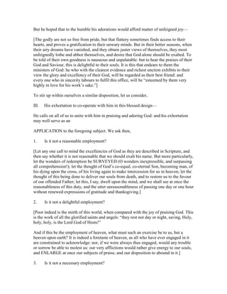 But he hoped that to the humble his adorations would afford matter of unfeigned joy—
[The godly are not so free from pride, but that flattery sometimes finds access to their
hearts, and proves a gratification to their unwary minds. But in their better seasons, when
their airy dreams have vanished, and they obtain juster views of themselves, they most
unfeignedly lothe and abhor themselves, and desire that God alone should be exalted. To
be told of their own goodness is nauseous and unpalatable: but to hear the praises of their
God and Saviour, this is delightful to their souls. It is this that endears to them the
ministers of God: he who with the clearest evidence and richest unction exhibits to their
view the glory and excellency of their God, will be regarded as their best friend: and
every one who in sincerity labours to fulfil this office, will be “esteemed by them very
highly in love for his work’s sake.”]
To stir up within ourselves a similar disposition, let us consider,
III. His exhortation to co-operate with him in this blessed design—
He calls on all of us to unite with him in praising and adoring God: and his exhortation
may well serve as an
APPLICATION to the foregoing subject. We ask then,
1. Is it not a reasonable employment?
[Let any one call to mind the excellencies of God as they are described in Scripture, and
then say whether it is not reasonable that we should exalt his name. But more particularly,
let the wonders of redemption be SURVEYED (O wonders inexpressible, and surpassing
all comprehension!); let the thought of God’s co-equal, co-eternal Son, becoming man, of
his dying upon the cross, of his living again to make intercession for us in heaven; let the
thought of this being done to deliver our souls from death, and to restore us to the favour
of our offended Father; let this, I say, dwell upon the mind, and we shall see at once the
reasonableness of this duty, and the utter unreasonableness of passing one day or one hour
without renewed expressions of gratitude and thanksgiving.]
2. Is it not a delightful employment?
[Poor indeed is the mirth of this world, when compared with the joy of praising God. This
is the work of all the glorified saints and angels: “they rest not day or night, saving, Holy,
holy, holy, is the Lord God of Hosts!”
And if this be the employment of heaven, what must such an exercise be to us, but a
heaven upon earth? It is indeed a foretaste of heaven, as all who have ever engaged in it
are constrained to acknowledge: nor, if we were always thus engaged, would any trouble
or sorrow be able to molest us: our very afflictions would rather give energy to our souls,
and ENLARGE at once our subjects of praise, and our disposition to abound in it.]
3. Is it not a necessary employment?
 