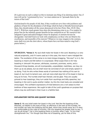[It is grievous on such a subject as this to insinuate any thing of an alarming nature: but, if
men will not be “constrained by love,” we must endeavour to “persuade them by the
terrors of the Lord.”
God declared to his people of old, that, if they would not serve him with joyfulness and
gladness of heart for the abundance of all things which he had so liberally bestowed upon
them, they should endure all the curses denounced in his law [Note: Deu_28:45; Deu_
28:47.]. With how much greater force does this threatening come to us, if we neglect to
praise him for the infinitely greater benefits he has conferred on us! We ourselves feel
indignant if great and acknowledged virtues be despised, or eminent favours be
disregarded. And shall God ever look with complacency on those who are blind to his
excellencies, and insensible of his mercies? Whatever we may imagine to the contrary,
none shall ever join the choir above, whose hearts have not been tuned to sing God’s
praise below.]
SPURGEO , “Verse 2. My soul shall make her boast in the Lord. Boasting is a very
natural propensity, and if it were used as in this case, the more it were indulged the
better. The exultation of this verse is no mere tongue bragging, "the soul" is in it, the
boasting is meant and felt before it is expressed. What scope there is for holy
boasting in Jehovah! His person, attributes, covenant, promises, works, and a
thousand things besides, are all incomparable, unparalleled, matchless; we may cry
them up as we please, but we shall never be convicted of vain and empty speech in
so doing. Truly he who writes these words of comment has nothing of his own to
boast of, but much to lament over, and yet none shall stop him of his boast in God so
long as he lives. The humble shall hear thereof, and be glad. They are usually
grieved to hear boastings; they turn aside from vauntings and lofty speeches, but
boasting in the Lord is quite another matter; by this the most lowly are consoled and
encouraged. The confident expressions of tried believers are a rich solace to their
brethren of less experience. We ought to talk of the Lord's goodness on purpose that
others may be confirmed in their trust in a faithful God.
EXPLANATORY NOTES AND QUAINT SAYINGS
Verse 2. My soul shall make her boast in the Lord. Not like the boasting of the
Pharisee, so hateful in the eyes of God, so offensive in the ears of the humble; for
the humble can hear this boasting and be glad, which they would never do if it were
not conformable to the rules of humility. Can any boasting be greater than to say, "I
can do all things"? Yet in this boasting there is humility when I add, "In him that
strengtheneth me." For though God likes not of boasting, yet he likes of this
 