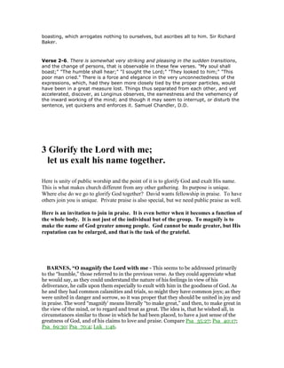 boasting, which arrogates nothing to ourselves, but ascribes all to him. Sir Richard
Baker.
Verse 2-6. There is somewhat very striking and pleasing in the sudden transitions,
and the change of persons, that is observable in these few verses. "My soul shall
boast;" "The humble shall hear;" "I sought the Lord;" "They looked to him;" "This
poor man cried." There is a force and elegance in the very unconnectedness of the
expressions, which, had they been more closely tied by the proper particles, would
have been in a great measure lost. Things thus separated from each other, and yet
accelerated, discover, as Longinus observes, the earnestness and the vehemency of
the inward working of the mind; and though it may seem to interrupt, or disturb the
sentence, yet quickens and enforces it. Samuel Chandler, D.D.
3 Glorify the Lord with me;
let us exalt his name together.
Here is unity of public worship and the point of it is to glorify God and exalt His name.
This is what makes church different from any other gathering. Its purpose is unique.
Where else do we go to glorify God together? David wants fellowship in praise. To have
others join you is unique. Private praise is also special, but we need public praise as well.
Here is an invitation to join in praise. It is even better when it becomes a function of
the whole body. It is not just of the individual but of the group. To magnify is to
make the name of God greater among people. God cannot be made greater, but His
reputation can be enlarged, and that is the task of the grateful.
BAR ES, “O magnify the Lord with me - This seems to be addressed primarily
to the “humble,” those referred to in the previous verse. As they could appreciate what
he would say, as they could understand the nature of his feelings in view of his
deliverance, he calls upon them especially to exult with him in the goodness of God. As
he and they had common calamities and trials, so might they have common joys; as they
were united in danger and sorrow, so it was proper that they should be united in joy and
in praise. The word “magnify’ means literally “to make great,” and then, to make great in
the view of the mind, or to regard and treat as great. The idea is, that he wished all, in
circumstances similar to those in which he had been placed, to have a just sense of the
greatness of God, and of his claims to love and praise. Compare Psa_35:27; Psa_40:17;
Psa_69:30; Psa_70:4; Luk_1:46.
 