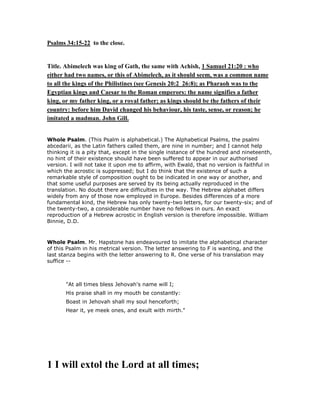 Psalms 34:15-22 to the close.
Title. Abimelech was king of Gath, the same with Achish, 1 Samuel 21:20 : who
either had two names, or this of Abimelech, as it should seem, was a common name
to all the kings of the Philistines (see Genesis 20:2 26:8); as Pharaoh was to the
Egyptian kings and Caesar to the Roman emperors: the name signifies a father
king, or my father king, or a royal father; as kings should be the fathers of their
country: before him David changed his behaviour, his taste, sense, or reason; he
imitated a madman. John Gill.
Whole Psalm. (This Psalm is alphabetical.) The Alphabetical Psalms, the psalmi
abcedarii, as the Latin fathers called them, are nine in number; and I cannot help
thinking it is a pity that, except in the single instance of the hundred and nineteenth,
no hint of their existence should have been suffered to appear in our authorised
version. I will not take it upon me to affirm, with Ewald, that no version is faithful in
which the acrostic is suppressed; but I do think that the existence of such a
remarkable style of composition ought to be indicated in one way or another, and
that some useful purposes are served by its being actually reproduced in the
translation. No doubt there are difficulties in the way. The Hebrew alphabet differs
widely from any of those now employed in Europe. Besides differences of a more
fundamental kind, the Hebrew has only twenty-two letters, for our twenty-six; and of
the twenty-two, a considerable number have no fellows in ours. An exact
reproduction of a Hebrew acrostic in English version is therefore impossible. William
Binnie, D.D.
Whole Psalm. Mr. Hapstone has endeavoured to imitate the alphabetical character
of this Psalm in his metrical version. The letter answering to F is wanting, and the
last stanza begins with the letter answering to R. One verse of his translation may
suffice --
"At all times bless Jehovah's name will I;
His praise shall in my mouth be constantly:
Boast in Jehovah shall my soul henceforth;
Hear it, ye meek ones, and exult with mirth."
1 I will extol the Lord at all times;
 