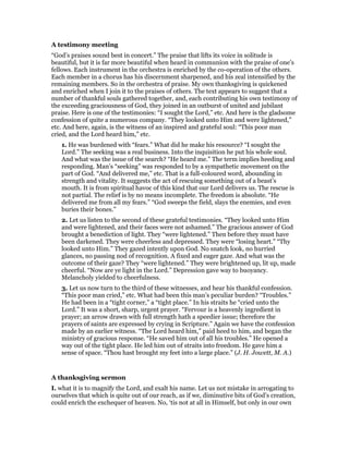 A testimony meeting
“God’s praises sound best in concert.” The praise that lifts its voice in solitude is
beautiful, but it is far more beautiful when heard in communion with the praise of one’s
fellows. Each instrument in the orchestra is enriched by the co-operation of the others.
Each member in a chorus has his discernment sharpened, and his zeal intensified by the
remaining members. So in the orchestra of praise. My own thanksgiving is quickened
and enriched when I join it to the praises of others. The text appears to suggest that a
number of thankful souls gathered together, and, each contributing his own testimony of
the exceeding graciousness of God, they joined in an outburst of united and jubilant
praise. Here is one of the testimonies: “I sought the Lord,” etc. And here is the gladsome
confession of quite a numerous company. “They looked unto Him and were lightened,”
etc. And here, again, is the witness of an inspired and grateful soul: “This poor man
cried, and the Lord heard him,” etc.
1. He was burdened with “fears.” What did he make his resource? “I sought the
Lord.” The seeking was a real business. Into the inquisition he put his whole soul.
And what was the issue of the search? “He heard me.” The term implies heeding and
responding. Man’s “seeking” was responded to by a sympathetic movement on the
part of God. “And delivered me,” etc. That is a full-coloured word, abounding in
strength and vitality. It suggests the act of rescuing something out of a beast’s
mouth. It is from spiritual havoc of this kind that our Lord delivers us. The rescue is
not partial. The relief is by no means incomplete. The freedom is absolute. “He
delivered me from all my fears.” “God sweeps the field, slays the enemies, and even
buries their bones.”
2. Let us listen to the second of these grateful testimonies. “They looked unto Him
and were lightened, and their faces were not ashamed.” The gracious answer of God
brought a benediction of light. They “were lightened.” Then before they must have
been darkened. They were cheerless and depressed. They were “losing heart.” “Thy
looked unto Him.” They gazed intently upon God. No snatch look, no hurried
glances, no passing nod of recognition. A fixed and eager gaze. And what was the
outcome of their gaze? They “were lightened.” They were brightened up, lit up, made
cheerful. “Now are ye light in the Lord.” Depression gave way to buoyancy.
Melancholy yielded to cheerfulness.
3. Let us now turn to the third of these witnesses, and hear his thankful confession.
“This poor man cried,” etc. What had been this man’s peculiar burden? “Troubles.”
He had been in a “tight corner,” a “tight place.” In his straits he “cried unto the
Lord.” It was a short, sharp, urgent prayer. “Fervour is a heavenly ingredient in
prayer; an arrow drawn with full strength hath a speedier issue; therefore the
prayers of saints are expressed by crying in Scripture.” Again we have the confession
made by an earlier witness. “The Lord heard him,” paid heed to him, and began the
ministry of gracious response. “He saved him out of all his troubles.” He opened a
way out of the tight place. He led him out of straits into freedom. He gave him a
sense of space. “Thou hast brought my feet into a large place.” (J. H. Jowett, M. A.)
A thanksgiving sermon
I. what it is to magnify the Lord, and exalt his name. Let us not mistake in arrogating to
ourselves that which is quite out of our reach, as if we, diminutive bits of God’s creation,
could enrich the exchequer of heaven. No, ‘tis not at all in Himself, but only in our own
 