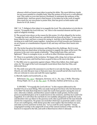 pleasure which an honest man takes in paying his debts. The most delicious viands
are not more grateful to a healthy body, than the praises of God are to a well-affected
soul. This raises us even into heaven a forehand, to anticipate the anthems of the
celestial choir. And how great is that honour, to be taken up in the work of angels!
How much for our own praise to praise Him, that has given us both matter and
hearts for it! (B. Jenks.)
SBC 3-8, "I. Religion’s first object is to magnify the Lord. The exhortation is to do this in
concert: "O magnify the Lord with me," etc. Here is the essential element and the pure
spirit of religious worship.
II. The second verse shows us the reason for this praise. It is first alleged by the inviter,
"I sought the Lord, and He heard me, and delivered me from all my fears." A man must
know what he says, and have a reason for saying it. And this is the Psalmist’s reason for
inviting us to exalt God’s name together. A gracious act of God towards one Christian is
an act of grace or a manifestation of grace to all, and may well draw their hearts into
concert.
III. The inviter has given his testimony and flung down his challenge. But it is soon
found he does not stand alone in having occasion to magnify the name of the Lord. The
pronoun in the next verse speaks of plurality: "They looked unto Him, and were
lightened." There is contagion in joy, as well as in other Christian experiences.
IV. There is no partiality in the invitation. We began with a king, but we have got down
now to the poor man; and God has been as good to him as He was to the king.
V. The fifth verse is a guarantee against relapse. When thou fallest, thou shalt again
arise, for "the angel of the Lord encampeth round about them that fear Him, and
delivereth them."
VI. The sixth verse gives the assurance to you that it is not only the king, not only the
Church, not only this poor man or that poor man, but yourself and all who trust in God,
who are welcome to come and exalt His name together.
A. Mursell, Lights and Landmarks, p. 165.
References: Psa_34:5.—Spurgeon, Sermons, vol. iv., No. 195; J. Wells, Thursday
Penny Pulpit, vol. vi., p. 93. Psa_34:6.—G. Brooks, Outlines of Sermons, p. 225.
E-SWORD, "“O magnify the Lord with me.” Is this request addressed to the
humble? If so it is most fitting. Who can make God great but those who feel themselves
to be little? He bids them help him to make the Lord's fame greater among the sons of
men. Jehovah is infinite, and therefore cannot really be made greater, but his name
grows in manifested glory as he is made known to his creatures, and thus he is said to be
magnified. It is well when the soul feels its own inability adequately to glorify the Lord,
and therefore stirs up others to the gracious work; this is good both for the man himself
and for his companions. No praise can excel that which lays us prostrate under a sense
of our own nothingness, while divine grace like some topless Alp rises before our eyes,
and sinks us lower and lower in holy awe. “Let us exalt his name together.” Social,
congregated worship is the outgrowth of one of the natural instincts of the new life. In
heaven it is enjoyed to the full, and earth is likest heaven where it abounds.
 