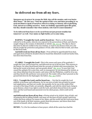he delivered me from all my fears.
Spurgeon says in prayer he sweeps the field, slays all the enemies, and even buries
their bones.” He also says, “ ote the egoism of this verse and those preceding it; we
need not blush to speak of ourselves when in so doing we honesty aim at glorifying
God, and not at exalting ourselves. Some are foolishly squeamish upon this point,
but they should remember that when modesty robs God it is most immodest.”
To be delivered from fears is to be saved from not just present troubles but
tomorrow’s as well. Fear makes us fight battles yet to come today.
BAR ES, “I sought the Lord, and he heard me - That is, on the occasion
referred to in the psalm, when he was exposed to the persecutions of Saul, and when he
sought refuge in the country of Abimelech or Achish: 1Sa_21:1-15. The idea is, that at
that time he did not confide in his own wisdom, or trust to any devices of his own, but
that he sought the protection and guidance of God, alike when he fled to Gath, and when
he fled from Gath.
And delivered me from all my fears - From all that he apprehended from Saul,
and again from all that he dreaded when he found that Abimelech would not harbor him,
but drove him from him.
CLARKE, “I sought the Lord - This is the reason and cause of his gratitude. I
sought the Lord, and he heard me, and delivered me out of all my fears. This answers to
the history; for when David heard what the servants of Achish said concerning him, “he
laid up the words in his heart, and was greatly afraid,” 1Sa_21:13. To save him, God
caused the epileptic fit to seize him; and, in consequence, he was dismissed by Achish, as
one whose defection from his master, and union with the Philistines, could be of no use,
and thus David’s life and honor were preserved. The reader will see that I proceed on the
ground laid down by the Septuagint. See before, Psa_34:1 (note).
GILL, “I sought the Lord, and he heard me,.... Not that he sought the Lord
publicly in his house and ordinances, for he was now at Gath; but privately by prayer
and supplication; and that not vocally, but mentally; for he was in the midst of the
servants of the king of Gath; yet earnestly, diligently, and with his whole heart, being in
great distress; when it was right to seek the Lord, and which showed him to be a good
man; and the Lord heard and answered even his silent groans, which could not be
uttered;
and delivered me from all my fear; of being seized on by Achish, king of Gath, and
of losing his life for killing Goliath: and many are the fears of God's people, both from
within and from without, by reason of sin, Satan, and the world; but the Lord saves them
out of the hands of all their enemies, grants them his presence, and shows them their
interest in himself, which, scatters all their fears.
HE RY, “(1.) For his readiness to hear prayer, which all the saints have had the
 
