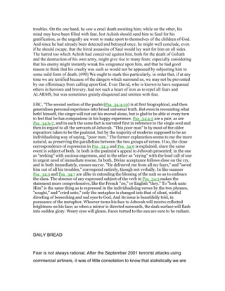 troubles. On the one hand, he saw a cruel death awaiting him; while on the other, his
mind may have been filled with fear, lest Achish should send him to Saul for his
gratification, as the ungodly are wont to make sport to themselves of the children of God.
And since he had already been detected and betrayed once, he might well conclude, even
if he should escape, that the hired assassins of Saul would lay wait for him on all sides.
The hatred too which Achish had conceived against him, both for the death of Goliath
and the destruction of his own army, might give rise to many fears; especially considering
that his enemy might instantly wreak his vengeance upon him, and that he had good
reason to think that his cruelty was such as would not be appeased by subjecting him to
some mild form of death. (690) We ought to mark this particularly, in order that, if at any
time we are terrified because of the dangers which surround us, we may not be prevented
by our effeminacy from calling upon God. Even David, who is known to have surpassed
others in heroism and bravery, had not such a heart of iron as to repel all fears and
ALARMS, but was sometimes greatly disquieted and smitten with fear.
EBC, "The second section of the psalm (Psa_34:4-10) is at first biographical, and then
generalises personal experience into broad universal truth. But even in recounting what
befel himself, the singer will not eat his morsel alone, but is glad to be able at every turn
to feel that he has companions in his happy experience. Psa_34:4-5 are a pair, as are
Psa_34:6-7, and in each the same fact is narrated first in reference to the single soul and
then in regard to all the servants of Jehovah. "This poor man" is by most of the older
expositors taken to be the psalmist, but by the majority of moderns supposed to be an
individualising way of saying, "poor men." The former explanation seems to me the more
natural, as preserving the parallelism between the two groups of verses. If so, the close
correspondence of expression in Psa_34:4 and Psa_34:6 is explained, since the same
event is subject of both. In both is the psalmist’s appeal to Jehovah presented; in the one
as "seeking" with anxious eagerness, and in the other as "crying" with the loud call of one
in urgent need of immediate rescue. In both, Divine acceptance follows close on the cry,
and in both immediately, ensues succor. "He delivered me from all my fears," and "saved
him out of all his troubles," correspond entirely, though not verbally. In like manner
Psa_34:5 and Psa_34:7 are alike in extending the blessing of the unit so as to embrace
the class. The absence of any expressed subject of the verb in Psa_34:5 makes the
statement more comprehensive, like the French "on," or English "they." To "look unto
Him" is the same thing as is expressed in the individualising verses by the two phrases,
"sought," and "cried unto," only the metaphor is changed into that of silent, wistful
directing of beseeching and sad eyes to God. And its issue is beautifully told, in
pursuance of the metaphor. Whoever turns his face to Jehovah will receive reflected
brightness on his face; as when a mirror is directed sunwards, the dark surface will flash
into sudden glory. Weary eyes will gleam. Faces turned to the sun are sure to be radiant.
DAILY BREAD
Fear is not always rational. After the September 2001 terrorist attacks using
commercial airliners, it was of little consolation to know that statistically we are
 