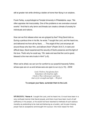 still at greater risk while climbing a ladder at home than flying in an airplane.
Frank Farley, a psychologist at Temple University in Philadelphia, says, "We
often appraise risk inaccurately. One of the problems is we overvalue unusual
events." And that is why terror and threats can create a climate of anxiety for
individuals and nations.
How can we find release when we are gripped by fear? King David told us.
During a perilous time in his life, he wrote: "I sought the Lord, and He heard me,
and delivered me from all my fears. . . . The angel of the Lord encamps all
around those who fear Him, and delivers them" (Psalm 34:4,7). In dark and
difficult days, David experienced the security of God's presence and the light of
His love. That's why he could say, "Oh, taste and see that the Lord is good;
blessed is the man who trusts in Him!" (v.8).
When we're afraid, we can turn for comfort to our powerful heavenly Father,
whose eyes are on us and whose ears are open to our cry (v.15). ―DCM
Lord, I believe, but gloomy fears
Sometimes will cloud my sight;
I look to Thee with prayers and tears,
And cry for strength and light. —Wreford
To conquer your fears, surrender them to the Lord.To conquer your fears, surrender them to the Lord.To conquer your fears, surrender them to the Lord.To conquer your fears, surrender them to the Lord.
SPURGEO , “Verse 4. I sought the Lord, and he heard me. It must have been in a
very confused manner that David prayed, and there must have been much of self
sufficiency in his prayer, or he would not have resorted to methods of such dubious
morality as pretending to be mad and behaving as a lunatic; yet his poor limping
prayer had an acceptance and brought him succour: the more reason for then
 