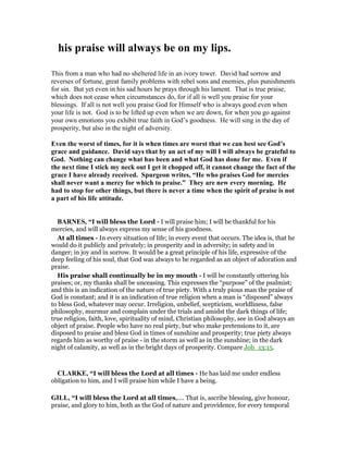 his praise will always be on my lips.
This from a man who had no sheltered life in an ivory tower. David had sorrow and
reverses of fortune, great family problems with rebel sons and enemies, plus punishments
for sin. But yet even in his sad hours he prays through his lament. That is true praise,
which does not cease when circumstances do, for if all is well you praise for your
blessings. If all is not well you praise God for Himself who is always good even when
your life is not. God is to be lifted up even when we are down, for when you go against
your own emotions you exhibit true faith in God’s goodness. He will sing in the day of
prosperity, but also in the night of adversity.
Even the worst of times, for it is when times are worst that we can best see God’s
grace and guidance. David says that by an act of my will I will always be grateful to
God. othing can change what has been and what God has done for me. Even if
the next time I stick my neck out I get it chopped off, it cannot change the fact of the
grace I have already received. Spurgeon writes, “He who praises God for mercies
shall never want a mercy for which to praise.” They are new every morning. He
had to stop for other things, but there is never a time when the spirit of praise is not
a part of his life attitude.
BAR ES, “I will bless the Lord - I will praise him; I will be thankful for his
mercies, and will always express my sense of his goodness.
At all times - In every situation of life; in every event that occurs. The idea is, that he
would do it publicly and privately; in prosperity and in adversity; in safety and in
danger; in joy and in sorrow. It would be a great principle of his life, expressive of the
deep feeling of his soul, that God was always to be regarded as an object of adoration and
praise.
His praise shall continually be in my mouth - I will be constantly uttering his
praises; or, my thanks shall be unceasing. This expresses the “purpose” of the psalmist;
and this is an indication of the nature of true piety. With a truly pious man the praise of
God is constant; and it is an indication of true religion when a man is “disposed” always
to bless God, whatever may occur. Irreligion, unbelief, scepticism, worldliness, false
philosophy, murmur and complain under the trials and amidst the dark things of life;
true religion, faith, love, spirituality of mind, Christian philosophy, see in God always an
object of praise. People who have no real piety, but who make pretensions to it, are
disposed to praise and bless God in times of sunshine and prosperity; true piety always
regards him as worthy of praise - in the storm as well as in the sunshine; in the dark
night of calamity, as well as in the bright days of prosperity. Compare Job_13:15.
CLARKE, “I will bless the Lord at all times - He has laid me under endless
obligation to him, and I will praise him while I have a being.
GILL, “I will bless the Lord at all times,.... That is, ascribe blessing, give honour,
praise, and glory to him, both as the God of nature and providence, for every temporal
 