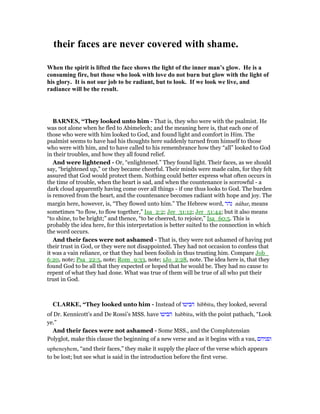 their faces are never covered with shame.
When the spirit is lifted the face shows the light of the inner man’s glow. He is a
consuming fire, but those who look with love do not burn but glow with the light of
his glory. It is not our job to be radiant, but to look. If we look we live, and
radiance will be the result.
BAR ES, “They looked unto him - That is, they who were with the psalmist. He
was not alone when he fled to Abimelech; and the meaning here is, that each one of
those who were with him looked to God, and found light and comfort in Him. The
psalmist seems to have had his thoughts here suddenly turned from himself to those
who were with him, and to have called to his remembrance how they “all” looked to God
in their troubles, and how they all found relief.
And were lightened - Or, “enlightened.” They found light. Their faces, as we should
say, “brightened up,” or they became cheerful. Their minds were made calm, for they felt
assured that God would protect them. Nothing could better express what often occurs in
the time of trouble, when the heart is sad, and when the countenance is sorrowful - a
dark cloud apparently having come over all things - if one thus looks to God. The burden
is removed from the heart, and the countenance becomes radiant with hope and joy. The
margin here, however, is, “They flowed unto him.” The Hebrew word, ‫נהר‬ nâhar, means
sometimes “to flow, to flow together,” Isa_2:2; Jer_31:12; Jer_51:44; but it also means
“to shine, to be bright;” and thence, “to be cheered, to rejoice,” Isa_60:5. This is
probably the idea here, for this interpretation is better suited to the connection in which
the word occurs.
And their faces were not ashamed - That is, they were not ashamed of having put
their trust in God, or they were not disappointed. They had not occasion to confess that
it was a vain reliance, or that they had been foolish in thus trusting him. Compare Job_
6:20, note; Psa_22:5, note; Rom_9:33, note; 1Jo_2:28, note. The idea here is, that they
found God to be all that they expected or hoped that he would be. They had no cause to
repent of what they had done. What was true of them will be true of all who put their
trust in God.
CLARKE, “They looked unto him - Instead of ‫הביטו‬ hibbitu, they looked, several
of Dr. Kennicott’s and De Rossi’s MSS. have ‫הביטו‬ habbitu, with the point pathach, “Look
ye.”
And their faces were not ashamed - Some MSS., and the Complutensian
Polyglot, make this clause the beginning of a new verse and as it begins with a vau, ‫ופניהם‬
upheneyhem, “and their faces,” they make it supply the place of the verse which appears
to be lost; but see what is said in the introduction before the first verse.
 