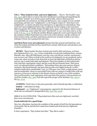 GILL, “They looked to him, and were lightened,.... That is, "the humble" ones,
Psa_34:2; and so this is a reason why they should join in praising and magnifying the
Lord; these "looked" up to God in prayer and by faith, when in distressed and
uncomfortable circumstances, for help and deliverance, and a supply of every needful
good thing; and they were "enlightened"; so the Targum renders it, "their faces were
enlightened"; as Jarchi and Aben Ezra interpret it, in opposition to what follows: they
must have been enlightened before they could look, but by looking to the Lord more
light was gained: this chiefly designs the light of joy, peace, and comfort, which is had in
a way of believing: some render the word "and flowed" (l), as a river does, that is, to the
Lord, as in Jer_31:12. So Kimchi and Ben Melech explain the word; and it denotes both
the numbers of them that looked up to the Lord in their distress, and the swiftness of
their motion to him, and their earnestness and fervour of mind; so faith is not only a
looking to Christ, but a going forth unto him;
and their faces were not ashamed; having what they prayed and looked for, and
what they hoped and believed they should have; namely, deliverance and salvation, and
so peace and pleasure.
HE RY, “Many besides him have looked unto God by faith and prayer, and have
been lightened by it, Psa_34:5. It has wonderfully revived and comforted them; witness
Hannah, who, when she had prayed, went her way, and did eat, and her countenance
was no more sad. When we look to the world we are darkened, we are perplexed, and at
a loss; but, when we look to God, from him we have the light both of direction and joy,
and our way is made both plain and pleasant. These here spoken of, that looked unto
God, had their expectations raised, and the event did not frustrate them: Their faces
were not ashamed of their confidence. “But perhaps these also were persons of great
eminence, like David himself, and upon that account were highly favoured, or their
numbers made them considerable;” nay, [3.] This poor man cried, a single person, mean
and inconsiderable, whom no man looked upon with any respect or looked after with any
concern; yet he was as welcome to the throne of grace as David or any of his worthies:
The Lord heard him, took cognizance of his case and of his prayers, and saved him out
of all his troubles, Psa_34:6. God will regard the prayer of the destitute, Psa_102:17.
See Isa_57:15.
JAMISO , “God’s favor to the pious generally, and to himself specially, is celebrated.
looked — with desire for help.
lightened — or, “brightened,” expressing joy, opposed to the downcast features of
those who are ashamed or disappointed (Psa_25:2, Psa_25:3).
BIBLICAL ILLUSTRATOR, "They looked unto Him and were lightened; and their
faces were not ashamed.
Good authority for a good hope
How low, oftentimes, has been the condition of the people of God! See the lamentations
of Jeremiah. But he and all God’s saints have looked unto God and were lightened.
Consider—
I. their expectation. “They looked unto Him.” They did so under—
 