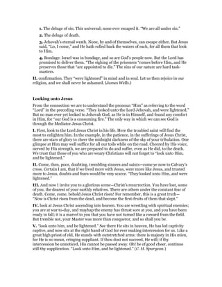 1. The deluge of sin. This universal; none ever escaped it. “We are all under sin.”
2. The deluge of death.
3. Jehovah’s eternal wrath. None, by and of themselves, can escape either. But Jesus
said, “Lo, I come,” and He hath rolled back the waters of each, for all them that look
to Him.
4. Bondage. Israel was in bondage, and so are God’s people now. But the Lord has
promised to deliver them. “The sighing of the prisoners “comes before Him, and He
preserves those that “are appointed to die.” The sins of our nature are hard task-
masters.
II. confirmation. They “were lightened” in mind and in soul. Let us then rejoice in our
religion, and we shall never be ashamed. (James Wells.)
Looking unto Jesus
From the connection we are to understand the pronoun “Him” as referring to the word
“Lord” in the preceding verse. “They looked unto the Lord Jehovah, and were lightened.”
But no man ever yet looked to Jehovah God, as He is in Himself, and found any comfort
in Him, for “our God is a consuming fire.” The only way in which we can see God is
through the Mediator Jesus Christ.
I. First, look to the Lord Jesus Christ in his life. Here the troubled saint will find the
most to enlighten him. In the example, in the patience, in the sufferings of Jesus Christ,
there are stars of glory to cheer the midnight darkness of the sky of your tribulation. One
glimpse at Him may well suffice for all our toils while on the road. Cheered by His voice,
nerved by His strength, we are prepared to do and suffer, even as He did, to the death.
We trust that those of you who are weary Christians will not forget to “look unto Him,
and be lightened.”
II. Come, then, poor, doubting, trembling sinners and saints—come ye now to Calvary’s
cross. Certain I am, that if we lived more with Jesus, were more like Jesus, and trusted
more to Jesus, doubts and fears would be very scarce. “They looked unto Him, and were
lightened.”
III. And now I invite you to a glorious scene—Christ’s resurrection. You have lost, some
of you, the dearest of your earthly relatives. There are others under the constant fear of
death. Come, come, behold Jesus Christ risen! For remember, this is a great truth—
“Now is Christ risen from the dead, and become the first-fruits of them that slept.”
IV. look at Jesus Christ ascending into heaven. You are wrestling with spiritual enemies;
you are at war to-day, and mayhap the enemy has thrust sore at you, and you have been
ready to fall; it is a marvel to you that you have not turned like a coward from the field.
But tremble not, your Master was more than conqueror, and so shall you be.
V. “look unto him, and be lightened.” See there He sits in heaven, He has led captivity
captive, and now sits at the right hand of God for ever making intercession for us. Like a
great high priest of old, He stands with outstretched arms: there is majesty in His mien,
for He is no mean, cringing suppliant. If thou dost not succeed, He will; if thy
intercession be unnoticed, His cannot be passed away. Oh! be of good cheer, continue
still thy supplication. “Look unto Him, and be lightened.” (C. H. Spurgeon.)
 