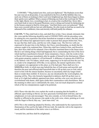 E-SWORD, "“They looked unto him, and were lightened.” The Psalmist avows that
his case was not at all peculiar, it was matched in the lives of all the faithful; they too,
each one of them on looking to their Lord were brightened up, their faces began to shine,
their spirits were uplifted. What a means of blessing one look at the Lord may be! There
is life, light, liberty, love, everything in fact, in a look at the crucified One. Never did a
sore heart look in vain to the good Physician; never a dying soul turned its darkening eye
to the brazen serpent to find its virtue gone. “And their faces were not ashamed.” Their
faces were covered with joy but not with blushes. He who trusts in God has no need to be
ashamed of his confidence, time and eternity will both justify his reliance.
CALVI , “5.They shall look to him, and shall flow to him. I have already intimated, that
this verse and the following should be read in CONNECTION with the preceding verse.
In relating his own experience David has furnished an example to others, that they should
freely and without fear approach God in order to present their prayers before him. Now,
he says that they shall come, and this too with a happy issue. The first two verbs are
expressed in the past time in the Hebrew; but I have, notwithstanding, no doubt that the
sentence ought to be explained thus: When they shall have looked to him, and flowed to
him, their faces shall not be ashamed. I have therefore translated them in the future tense.
David is not relating things which had happened, but is commending the fruit of the favor
which had been manifested to himself. Some interpreters, I know, refer the words to him
to David, (691) because immediately after he speaks of himself in the third person. Others
with greater propriety explain it; of God himself. A difference of opinion also EXISTS as
to the Hebrew verb ‫נהרו‬ naharu, which some, supposing it to be derived from the root ‫,אור‬
or, render to be enlightened. (692) But, in my opinion, the natural signification of the
word appears very appropriate to this place; as if he had said, There shall now be a
MIRRORset forth, in which men may behold the face of God serene and merciful; and
therefore the poor and afflicted shall henceforth dare to lift up their eyes to God, and to
resort to him with the utmost freedom, because no uncertainty shall any longer retard
them or render them slothful. If, however, any one should prefer the word enlighten, the
meaning will be, They who formerly languished in darkness shall lift up their eyes to
God, as if a light had suddenly appeared unto them, and they who were cast down and
overwhelmed with shame, shall again clothe their countenances with cheerfulness. But as
the meaning in either case is substantially the same, I am not much disposed to contend
which of the two interpretations ought to be preferred.
(691) Those who take this view explain the words as meaning that the humble or
afflicted, upon looking to David, saw how graciously God had dealt with him, and were
enlightened, revived, and encouraged. They also consider, as Calvin himself does, the
humble or afflicted as the persons who speak in the sixth verse, where, pointing as it were
with the finger to David, they say, “ poor man cried,” etc.
(692) This is the rendering adopted by Horsley, who understands by the expression the
illumination of the soul by the light of Divine truth. He reads the verb in the imperative
mood, and his translation of the entire verse is as follows:
“ towards him, and thou shalt be enlightened;
 