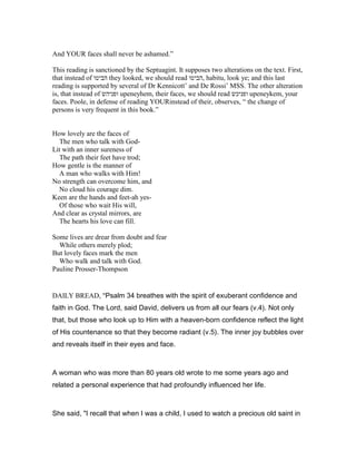 And YOUR faces shall never be ashamed.”
This reading is sanctioned by the Septuagint. It supposes two alterations on the text. First,
that instead of ‫הביטו‬ they looked, we should read ‫,הביטו‬ habitu, look ye; and this last
reading is supported by several of Dr Kennicott’ and De Rossi’ MSS. The other alteration
is, that instead of ‫ופניהש‬ upeneyhem, their faces, we should read ‫ופניכש‬ upeneykem, your
faces. Poole, in defense of reading YOURinstead of their, observes, “ the change of
persons is very frequent in this book.”
How lovely are the faces of
The men who talk with God-
Lit with an inner sureness of
The path their feet have trod;
How gentle is the manner of
A man who walks with Him!
No strength can overcome him, and
No cloud his courage dim.
Keen are the hands and feet-ah yes-
Of those who wait His will,
And clear as crystal mirrors, are
The hearts his love can fill.
Some lives are drear from doubt and fear
While others merely plod;
But lovely faces mark the men
Who walk and talk with God.
Pauline Prosser-Thompson
DAILY BREAD, "Psalm 34 breathes with the spirit of exuberant confidence and
faith in God. The Lord, said David, delivers us from all our fears (v.4). Not only
that, but those who look up to Him with a heaven-born confidence reflect the light
of His countenance so that they become radiant (v.5). The inner joy bubbles over
and reveals itself in their eyes and face.
A woman who was more than 80 years old wrote to me some years ago and
related a personal experience that had profoundly influenced her life.
She said, "I recall that when I was a child, I used to watch a precious old saint in
 