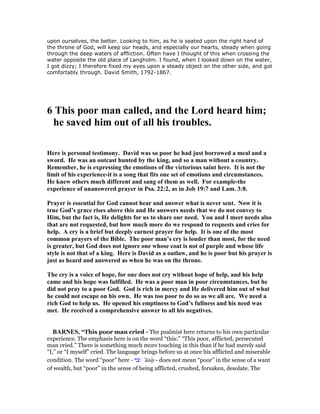 upon ourselves, the better. Looking to him, as he is seated upon the right hand of
the throne of God, will keep our heads, and especially our hearts, steady when going
through the deep waters of affliction. Often have I thought of this when crossing the
water opposite the old place of Langholm. I found, when I looked down on the water,
I got dizzy; I therefore fixed my eyes upon a steady object on the other side, and got
comfortably through. David Smith, 1792-1867.
6 This poor man called, and the Lord heard him;
he saved him out of all his troubles.
Here is personal testimony. David was so poor he had just borrowed a meal and a
sword. He was an outcast hunted by the king, and so a man without a country.
Remember, he is expressing the emotions of the victorious saint here. It is not the
limit of his experience-it is a song that fits one set of emotions and circumstances.
He knew others much different and sang of them as well. For example-the
experience of unanswered prayer in Psa. 22:2, as in Job 19:7 and Lam. 3:8.
Prayer is essential for God cannot hear and answer what is never sent. ow it is
true God’s grace rises above this and He answers needs that we do not convey to
Him, but the fact is, He delights for us to share our need. You and I meet needs also
that are not requested, but how much more do we respond to requests and cries for
help. A cry is a brief but deeply earnest prayer for help. It is one of the most
common prayers of the Bible. The poor man’s cry is louder than most, for the need
is greater, but God does not ignore one whose coat is not of purple and whose life
style is not that of a king. Here is David as a outlaw, and he is poor but his prayer is
just as heard and answered as when he was on the throne.
The cry is a voice of hope, for one does not cry without hope of help, and his help
came and his hope was fulfilled. He was a poor man in poor circumstances, but he
did not pray to a poor God. God is rich in mercy and He delivered him out of what
he could not escape on his own. He was too poor to do so as we all are. We need a
rich God to help us. He opened his emptiness to God’s fullness and his need was
met. He received a comprehensive answer to all his negatives.
BAR ES, “This poor man cried - The psalmist here returns to his own particular
experience. The emphasis here is on the word “this:” “This poor, afflicted, persecuted
man cried.” There is something much more touching in this than if he had merely said
“I,” or “I myself” cried. The language brings before us at once his afflicted and miserable
condition. The word “poor” here - ‫עני‬ ‛ânıy - does not mean “poor” in the sense of a want
of wealth, but “poor” in the sense of being afflicted, crushed, forsaken, desolate. The
 