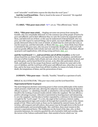 word “miserable” would better express the idea than the word “poor.”
And the Lord heard him - That is, heard in the sense of “answered.” He regarded
his cry, and saved him.
CLARKE, “This poor man cried - ‫עני‬ ‫זה‬ zeh ani, “This afflicted man,” David.
GILL, “This poor man cried,.... Singling out some one person from among the
humble, who was remarkably delivered; it is the common case of the people of God to be
poor and afflicted, and in their afflictions they cry unto the Lord to be supported under
them, and delivered out of them: or this may be understood of David himself, who was
poor, not with respect to outward things, but in spirit; was much afflicted, and especially
greatly distressed when in the court of Achish; at which time he cried unto the Lord, as
was his usual way, and that internally, as Moses did, Exo_14:15. Some think Jesus Christ
is intended by this poor man, who was poor in temporals, though rich, and Lord of all;
and was greatly afflicted, both in body and soul; and who, in the days of his flesh, offered
up prayers and supplications, with strong crying and tears, Heb_5:7;
and the Lord heard him, and saved him out of all his troubles; so the Lord
always heard his son Jesus Christ, and especially in the day of salvation, and delivered
him out of all his troubles, both of body and soul, when he raised him from the dead, and
gave him glory; and he heard David his servant, as he often did; particularly when at
Gath, and made way for his escape from thence; and from whence he came safe to the
cave of Adullam; and the Lord hears all his poor and afflicted ones, when they cry unto
him, and in the issue saves them from all their troubles, by reason of a body of sin and
death, the temptations of Satan, and the persecutions of men.
JAMISO , “This poor man — literally, “humble,” himself as a specimen of such.
BIBLICAL ILLUSTRATOR, "This poor man cried, and the Lord heard him.
Supernatural factor in prayer
The most dangerous doctrine concerning prayer is that current philosophy of the matter
which presents a half-truth only; allowing the subjective value, but denying all objective
efficacy to prayer—i.e. admitting a benefit, as attached to a devout habit, but limiting the
benefit to the working of natural results entirely within the suppliant. The text affirms a
positive advantage in prayer. Jehovah is represented as hearing prayer and interposing
to save the suppliant. And the idea is further expanded by a reference to the deliverances
wrought by the “Lord’s angel.” To a Jew, the angel of the Lord was a historic reality,
working supernatural signs and wonders all through that wonderful career of the chosen
people of God. When such events as these can be explained by natural Causes, by self-
scrutiny, self-conquest and self-culture, then prayer may be brought down to the level of
natural philosophy and moral philosophy. But, until then, there must remain in this
mystery a supernatural factor. The Waldenses are the Israel of the Alps, who, in their
mountain fastnesses, for centuries guarded the ark of primitive faith and worship, while
the terrors of the Vatican confronted them—that summit of terror which was “an
 
