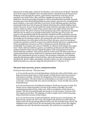 Olympus for its false gods, a Sinai for its thunders, and a Calvary for its blood.” Read the
story of the siege of La Balsille, their mountain fortress. Hemmed in by the French and
Sardinian army through the summer, gaunt famine stared them in the face; the foe
guarded every outlet of the valley, and their ungathered crops lay in the fields. In
midwinter, driven by gnawings of hunger to visit the abandoned harvest fields, beneath
the deep snows they found God had kept the grain unhurt, and part of it was gathered in
good condition, a year and a half after it was sown! In the following spring a merciless
cannonade broke down the breastworks behind which they hid, and the helpless band
cried to the Lord. At once He who holds the winds in His fist, and rides in the clouds as a
chariot, rolled over them a cloak of fog so dense that in the midst of their foes they
escaped unseen! The power of prayer is the perpetual sign of the supernatural. Jonathan
Edwards may be taken as an example of thousands. From the age of ten years, his
prayers were astonishing both for the faith they exhibited and the results they secured.
With the intellect of a cherub and the heart of a seraph, we can neither distrust his self-
knowledge nor his absolute candour. His communion with God was so rapturous, that
the extraordinary view of the glory of the Son of God, His pure, sweet love and grace,
would overcome him so that for an hour he would be flooded with tears, weeping aloud.
Prayer brought him such power as Peter at Pentecost scarcely illustrates more
wonderfully. For instance, his sermon at Enfield, on “Sinners in the Hands of an Angry
God,” which, delivered without a gesture, nevertheless produced such effect that the
audience leaped to their feet and clasped the pillars of the meeting-house lest they
should slide into perdition. Taste and see that the Lord is good. Put Him to the test of
experimental prayer and you shall need no testimony from another to establish your
faith in the supernatural answers to prayer. His providence will guide your doubting
steps like that glorious pillar of cloud and fire, and in that last great crisis when heart
and flesh fail, and the valley and shadow of death is before you, the everlasting Arms
shall be beneath you, and your refuge the Eternal God! (A. T. Pierson, D. D.)
The poor man’s poverty, prayer, and preservation
I. the poor man’s poverty. “This poor man.”
1. It was not the poverty of social dependence. David, the writer of this Psalm, was a
king; governed a great nation; ruled a people of noble history; had vast resources;
had numerous friends—therefore the designation of the text cannot refer to his
temporal position. The fact is that our social position is no index to our real wealth
or poverty. A man financially rich, may be morally poor. A man morally rich, may be
financially poor.
2. It was not the poverty of intellectual weakness. David was not poor in mind. Not
merely was he a king in position, but also in the empire of thought. His mind
contained great ideas of God, of the soul, of life as a probation, of the future as a
destiny. The lack of mental thought and energy is no aid to prayer. Converse with
God requires great ideas. The language of want is simple; but it is full of meaning.
Hence David was not poor in this respect.
3. It was not the poverty of spiritual indolence. David was not a moral pauper. He
had not only a great soul, but it was well peopled with all that was noble and true.
Faith in God was the governing influence of his soul. He loved the house of God. He
delighted in the works of God. He was attached to the people of God. His religious
experience was rich. His devotion was poetic. His soul was ever occupied with
 