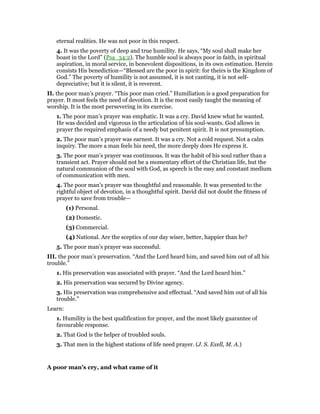 eternal realities. He was not poor in this respect.
4. It was the poverty of deep and true humility. He says, “My soul shall make her
boast in the Lord” (Psa_34:2). The humble soul is always poor in faith, in spiritual
aspiration, in moral service, in benevolent dispositions, in its own estimation. Herein
consists His benediction—“Blessed are the poor in spirit: for theirs is the Kingdom of
God.” The poverty of humility is not assumed, it is not canting, it is not self-
depreciative; but it is silent, it is reverent.
II. the poor man’s prayer. “This poor man cried.” Humiliation is a good preparation for
prayer. It most feels the need of devotion. It is the most easily taught the meaning of
worship. It is the most persevering in its exercise.
1. The poor man’s prayer was emphatic. It was a cry. David knew what he wanted.
He was decided and vigorous in the articulation of his soul-wants. God allows in
prayer the required emphasis of a needy but penitent spirit. It is not presumption.
2. The poor man’s prayer was earnest. It was a cry. Not a cold request. Not a calm
inquiry. The more a man feels his need, the more deeply does He express it.
3. The poor man’s prayer was continuous. It was the habit of his soul rather than a
transient act. Prayer should not be a momentary effort of the Christian life, but the
natural communion of the soul with God, as speech is the easy and constant medium
of communication with men.
4. The poor man’s prayer was thoughtful and reasonable. It was presented to the
rightful object of devotion, in a thoughtful spirit. David did not doubt the fitness of
prayer to save from trouble—
(1) Personal.
(2) Domestic.
(3) Commercial.
(4) National. Are the sceptics of our day wiser, better, happier than he?
5. The poor man’s prayer was successful.
III. the poor man’s preservation. “And the Lord heard him, and saved him out of all his
trouble.”
1. His preservation was associated with prayer. “And the Lord heard him.”
2. His preservation was secured by Divine agency.
3. His preservation was comprehensive and effectual. “And saved him out of all his
trouble.”
Learn:
1. Humility is the best qualification for prayer, and the most likely guarantee of
favourable response.
2. That God is the helper of troubled souls.
3. That men in the highest stations of life need prayer. (J. S. Exell, M. A.)
A poor man’s cry, and what came of it
 