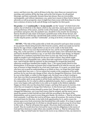 mercy; and that every day, and at all times in the day; since these are renewed every
morning, and continue all the day long: and as the God of grace, for all spiritual
blessings; and that continually, because these last always; they are irreversible,
unchangeable, and without repentance; yea, saints have reason to bless God in times of
adversity as well as prosperity, since it might have been worse with them than it is; they
have a mixture of mercy in all, and all things work together for their good;
his praise shall continually be in my mouth; not the "praise" of which God is the
author, but of which he is the object; which is due unto him, and is given him on account
of the perfections of his nature, and the works of his hands, and the blessings of his
providence and grace; this, the psalmist says, should be in his mouth: his meaning is,
that he should not only retain in his heart a grateful sense of the divine favours, but
should express it with his lips; should both make melody in his heart to the Lord, and
vocally sing his praise; and that "continually", as long as he lived, or had any being, Psa_
146:2.
HE RY, “The title of this psalm tells us both who penned it and upon what occasion
it was penned. David, being forced to flee from his country, which was made too hot for
him by the rage of Saul, sought shelter as near it as he could, in the land of the
Philistines. There it was soon discovered who he was, and he was brought before the
king, who, in the narrative, is called Achish (his proper name), here Abimelech (his title);
and lest he should be treated as a spy, or one that came thither upon design, he feigned
himself to be a madman (such there have been in every age, that even by idiots men
might be taught to give God thanks for the use of their reason), that Achish might
dismiss him as a contemptible man, rather than take cognizance of him as a dangerous
man. And it had the effect he desired; by this stratagem he escaped the hand that
otherwise would have handled him roughly. Now, 1. We cannot justify David in this
dissimulation. It ill became an honest man to feign himself to be what he was not, and a
man of honour to feign himself to be a fool and a mad-man. If, in sport, we mimic those
who have not so good an understanding as we think we have, we forget that God might
have made their case ours. 2. Yet we cannot but wonder at the composure of his spirit,
and how far he was from any change of that, when he changed his behaviour. Even when
he was in that fright, or rather in that danger only, his heart was so fixed, trusting in
God, that even then he penned this excellent psalm, which has as much in it of the marks
of a calm sedate spirit as any psalm in all the book; and there is something curious too in
the composition, for it is what is called an alphabetical psalm, that is, a psalm in which
every verse begins with each letter in its order as it stands in the Hebrew alphabet.
Happy are those who can thus keep their temper, and keep their graces in exercise, even
when they are tempted to change their behaviour. In this former part of the psalm,
I. David engages and excites himself to praise God. Though it was his fault that he
changed his behaviour, yet it was God's mercy that he escaped, and the mercy was so
much the greater in that God did not deal with him according to the desert of his
dissimulation, and we must in every thing give thanks. He resolves, 1. That he will praise
God constantly: I will bless the Lord at all times, upon all occasions. He resolves to keep
up stated times for this duty, to lay hold of all opportunities for it, and to renew his
praises upon every fresh occurrence that furnished him with matter. If we hope to spend
our eternity in praising God, it is fit that we should spend as much as may be of our time
in this work. 2. That he will praise him openly: His praise shall continually be in my
mouth. Thus he would show how forward he was to own his obligations to the mercy of
God and how desirous to make others also sensible of theirs. 3. That he will praise him
heartily: “My soul shall make her boast in the Lord, in my relation to him, my interest in
 