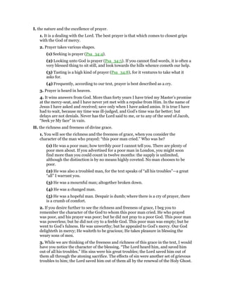 I. the nature and the excellence of prayer.
1. It is a dealing with the Lord. The best prayer is that which comes to closest grips
with the God of mercy.
2. Prayer takes various shapes.
(1) Seeking is prayer (Psa_34:4).
(2) Looking unto God is prayer (Psa_34:5). If you cannot find words, it is often a
very blessed thing to sit still, and look towards the hills whence cometh our help.
(3) Tasting is a high kind of prayer (Psa_34:8), for it ventures to take what it
asks for.
(4) Frequently, according to our text, prayer is best described as a cry.
3. Prayer is heard in heaven.
4. It wins answers from God. More than forty years I have tried my Master’s promise
at the mercy-seat, and I have never yet met with a repulse from Him. In the name of
Jesus I have asked and received; save only when I have asked amiss. It is true I have
had to wait, because my time was ill-judged, and God’s time was far better; but
delays are not denials. Never has the Lord said to me, or to any of the seed of Jacob,
“Seek ye My face” in vain.
II. the richness and freeness of divine grace.
1. You will see the richness and the freeness of grace, when you consider the
character of the man who prayed: “this poor man cried.” Who was he?
(1) He was a poor man; how terribly poor I cannot tell you. There are plenty of
poor men about. If you advertised for a poor man in London, you might soon
find more than you could count in twelve months: the supply is unlimited,
although the distinction is by no means highly coveted. No man chooses to be
poor.
(2) He was also a troubled man, for the text speaks of “all his troubles”—a great
“all” I warrant you.
(3) He was a mournful man; altogether broken down.
(4) He was a changed man.
(5) He was a hopeful man. Despair is dumb; where there is a cry of prayer, there
is a crumb of comfort.
2. If you desire further to see the richness and freeness of grace, I beg you to
remember the character of the God to whom this poor man cried. He who prayed
was poor, and his prayer was poor; but he did not pray to a poor God. This poor man
was powerless; but he did not cry to a feeble God. This poor man was empty; but he
went to God’s fulness. He was unworthy; but he appealed to God’s mercy. Our God
delighteth in mercy; He waiteth to be gracious; He takes pleasure in blessing the
weary sons of men.
3. While we are thinking of the freeness and richness of this grace in the text, I would
have you notice the character of the blessing. “The Lord heard him, and saved him
out of all his troubles.” His sins were his great troubles; the Lord saved him out of
them all through the atoning sacrifice. The effects of sin were another set of grievous
troubles to him; the Lord saved him out of them all by the renewal of the Holy Ghost.
 